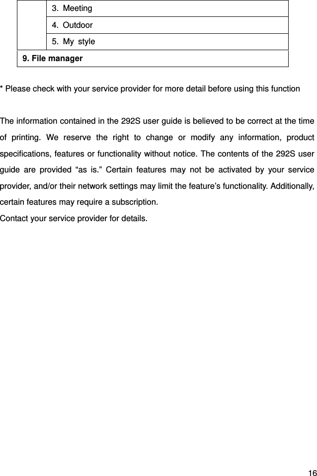  16      * Please check with your service provider for more detail before using this function  The information contained in the 292S user guide is believed to be correct at the time of printing. We reserve the right to change or modify any information, product specifications, features or functionality without notice. The contents of the 292S user guide are provided “as is.” Certain features may not be activated by your service provider, and/or their network settings may limit the feature’s functionality. Additionally, certain features may require a subscription. Contact your service provider for details. 3. Meeting 4. Outdoor 5. My style 9. File manager 