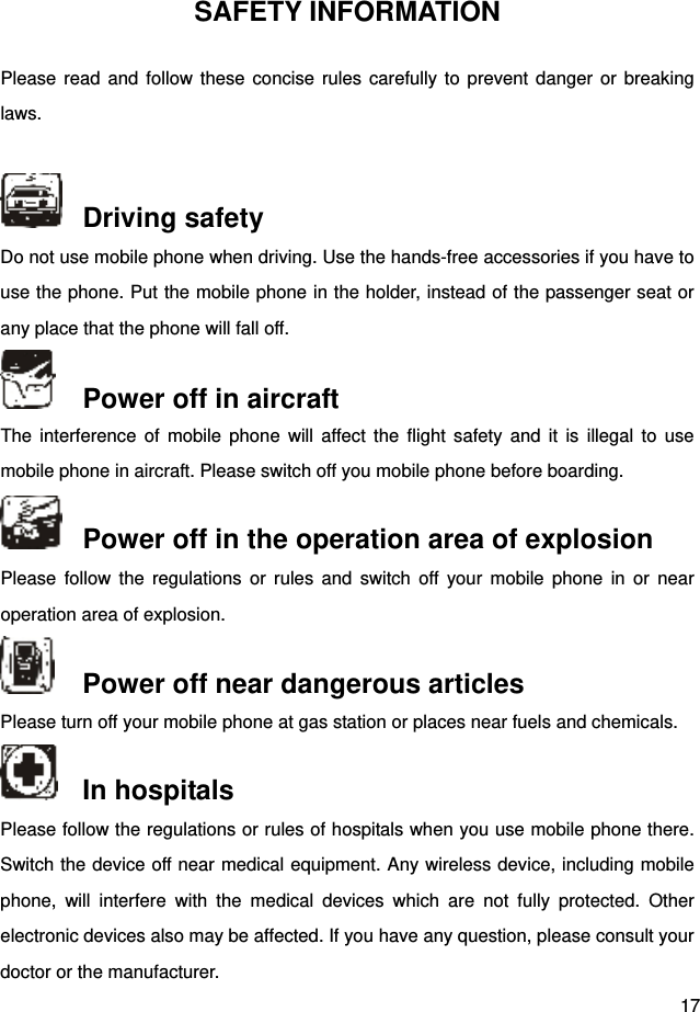  17 SAFETY INFORMATION Please read and follow these concise rules carefully to prevent danger or breaking laws.    Driving safety Do not use mobile phone when driving. Use the hands-free accessories if you have to use the phone. Put the mobile phone in the holder, instead of the passenger seat or any place that the phone will fall off.    Power off in aircraft The interference of mobile phone will affect the flight safety and it is illegal to use mobile phone in aircraft. Please switch off you mobile phone before boarding.    Power off in the operation area of explosion Please follow the regulations or rules and switch off your mobile phone in or near operation area of explosion.    Power off near dangerous articles Please turn off your mobile phone at gas station or places near fuels and chemicals.    In hospitals Please follow the regulations or rules of hospitals when you use mobile phone there. Switch the device off near medical equipment. Any wireless device, including mobile phone, will interfere with the medical devices which are not fully protected. Other electronic devices also may be affected. If you have any question, please consult your doctor or the manufacturer.   