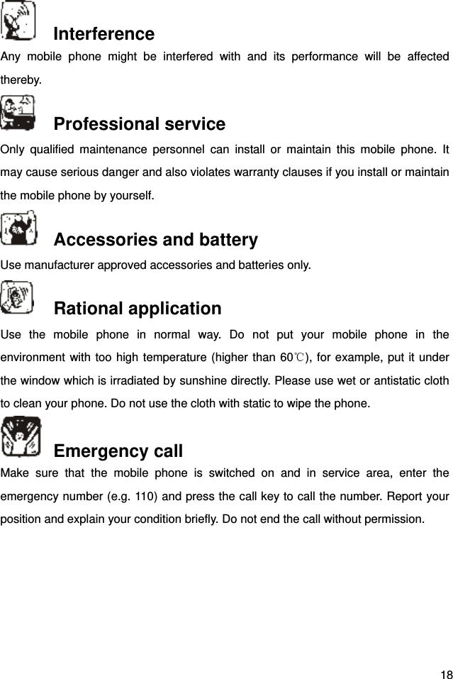  18  Interference Any mobile phone might be interfered with and its performance will be affected thereby.   Professional service   Only qualified maintenance personnel can install or maintain this mobile phone. It may cause serious danger and also violates warranty clauses if you install or maintain the mobile phone by yourself.    Accessories and battery Use manufacturer approved accessories and batteries only.    Rational application Use the mobile phone in normal way. Do not put your mobile phone in the environment with too high temperature (higher than 60℃), for example, put it under the window which is irradiated by sunshine directly. Please use wet or antistatic cloth to clean your phone. Do not use the cloth with static to wipe the phone.    Emergency call Make sure that the mobile phone is switched on and in service area, enter the emergency number (e.g. 110) and press the call key to call the number. Report your position and explain your condition briefly. Do not end the call without permission.        