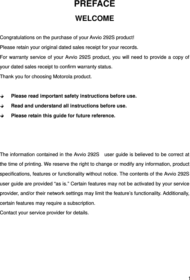  1 PREFACE WELCOME  Congratulations on the purchase of your Avvio 292S product! Please retain your original dated sales receipt for your records. For warranty service of your Avvio 292S product, you will need to provide a copy of your dated sales receipt to confirm warranty status. Thank you for choosing Motorola product.   Please read important safety instructions before use.  Read and understand all instructions before use.  Please retain this guide for future reference.    The information contained in the Avvio 292S    user guide is believed to be correct at the time of printing. We reserve the right to change or modify any information, product specifications, features or functionality without notice. The contents of the Avvio 292S   user guide are provided “as is.” Certain features may not be activated by your service provider, and/or their network settings may limit the feature’s functionality. Additionally, certain features may require a subscription. Contact your service provider for details.      