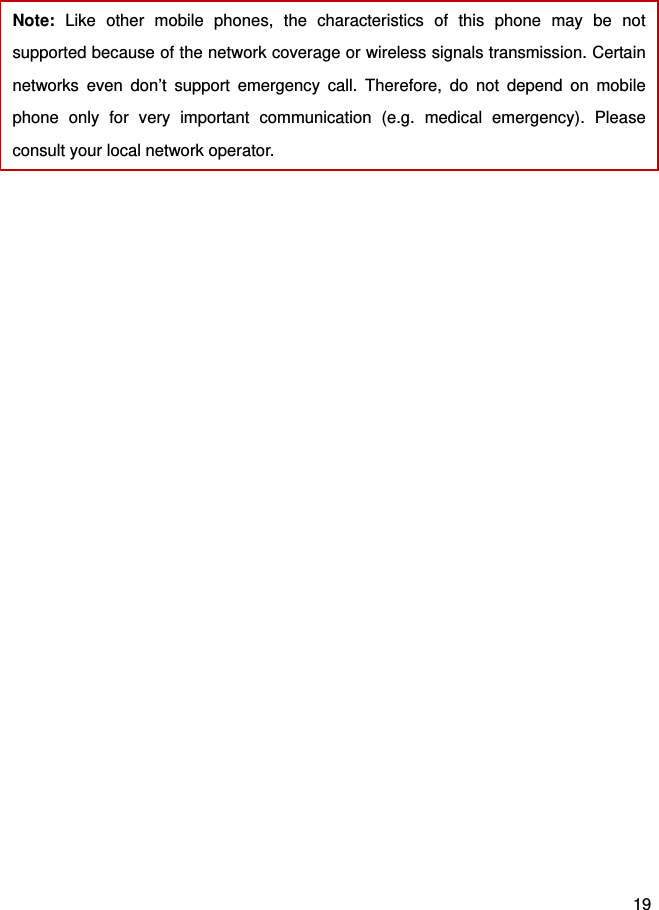  19  Note:  Like other mobile phones, the characteristics of this phone may be not supported because of the network coverage or wireless signals transmission. Certain networks even don’t support emergency call. Therefore, do not depend on mobile phone only for very important communication (e.g. medical emergency). Please consult your local network operator.    