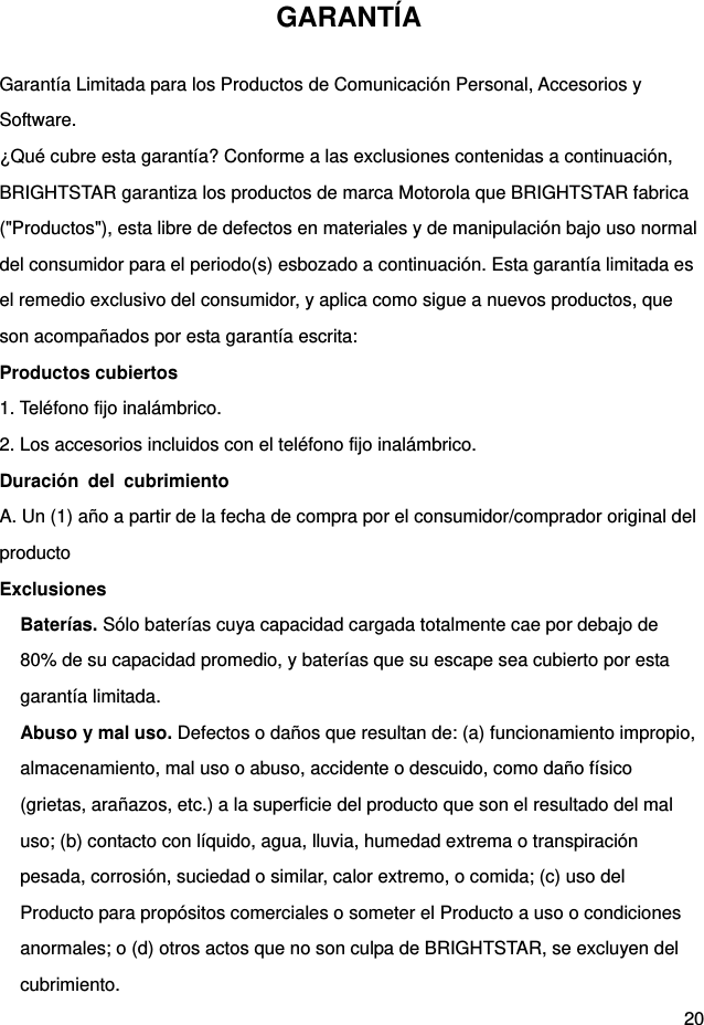  20 GARANTÍA Garantía Limitada para los Productos de Comunicación Personal, Accesorios y Software. ¿Qué cubre esta garantía? Conforme a las exclusiones contenidas a continuación, BRIGHTSTAR garantiza los productos de marca Motorola que BRIGHTSTAR fabrica (&quot;Productos&quot;), esta libre de defectos en materiales y de manipulación bajo uso normal del consumidor para el periodo(s) esbozado a continuación. Esta garantía limitada es el remedio exclusivo del consumidor, y aplica como sigue a nuevos productos, que son acompañados por esta garantía escrita: Productos cubiertos 1. Teléfono fijo inalámbrico. 2. Los accesorios incluidos con el teléfono fijo inalámbrico. Duración del cubrimiento A. Un (1) año a partir de la fecha de compra por el consumidor/comprador original del producto Exclusiones Baterías. Sólo baterías cuya capacidad cargada totalmente cae por debajo de 80% de su capacidad promedio, y baterías que su escape sea cubierto por esta garantía limitada. Abuso y mal uso. Defectos o daños que resultan de: (a) funcionamiento impropio, almacenamiento, mal uso o abuso, accidente o descuido, como daño físico (grietas, arañazos, etc.) a la superficie del producto que son el resultado del mal uso; (b) contacto con líquido, agua, lluvia, humedad extrema o transpiración pesada, corrosión, suciedad o similar, calor extremo, o comida; (c) uso del Producto para propósitos comerciales o someter el Producto a uso o condiciones anormales; o (d) otros actos que no son culpa de BRIGHTSTAR, se excluyen del cubrimiento. 