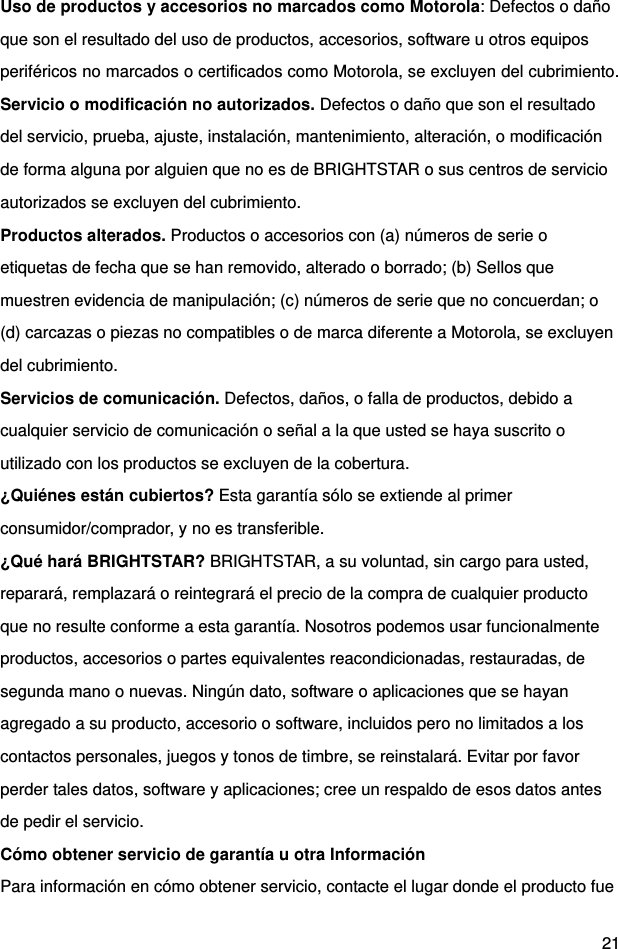  21 Uso de productos y accesorios no marcados como Motorola: Defectos o daño que son el resultado del uso de productos, accesorios, software u otros equipos periféricos no marcados o certificados como Motorola, se excluyen del cubrimiento. Servicio o modificación no autorizados. Defectos o daño que son el resultado del servicio, prueba, ajuste, instalación, mantenimiento, alteración, o modificación de forma alguna por alguien que no es de BRIGHTSTAR o sus centros de servicio autorizados se excluyen del cubrimiento. Productos alterados. Productos o accesorios con (a) números de serie o etiquetas de fecha que se han removido, alterado o borrado; (b) Sellos que muestren evidencia de manipulación; (c) números de serie que no concuerdan; o (d) carcazas o piezas no compatibles o de marca diferente a Motorola, se excluyen del cubrimiento. Servicios de comunicación. Defectos, daños, o falla de productos, debido a cualquier servicio de comunicación o señal a la que usted se haya suscrito o utilizado con los productos se excluyen de la cobertura. ¿Quiénes están cubiertos? Esta garantía sólo se extiende al primer consumidor/comprador, y no es transferible. ¿Qué hará BRIGHTSTAR? BRIGHTSTAR, a su voluntad, sin cargo para usted, reparará, remplazará o reintegrará el precio de la compra de cualquier producto que no resulte conforme a esta garantía. Nosotros podemos usar funcionalmente productos, accesorios o partes equivalentes reacondicionadas, restauradas, de segunda mano o nuevas. Ningún dato, software o aplicaciones que se hayan agregado a su producto, accesorio o software, incluidos pero no limitados a los contactos personales, juegos y tonos de timbre, se reinstalará. Evitar por favor perder tales datos, software y aplicaciones; cree un respaldo de esos datos antes de pedir el servicio. Cómo obtener servicio de garantía u otra Información Para información en cómo obtener servicio, contacte el lugar donde el producto fue 