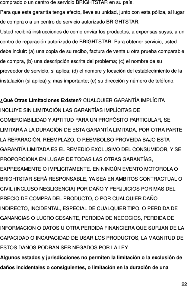  22 comprado o un centro de servicio BRIGHTSTAR en su país. Para que esta garantía tenga efecto, lleve su unidad, junto con esta póliza, al lugar de compra o a un centro de servicio autorizado BRIGHTSTAR. Usted recibirá instrucciones de como enviar los productos, a expensas suyas, a un centro de reparación autorizado de BRIGHTSTAR. Para obtener servicio, usted debe incluir: (a) una copia de su recibo, factura de venta u otra prueba comparable de compra, (b) una descripción escrita del problema; (c) el nombre de su proveedor de servicio, si aplica; (d) el nombre y locación del establecimiento de la instalación (si aplica) y, mas importante; (e) su dirección y número de teléfono.  ¿Qué Otras Limitaciones Existen? CUALQUIER GARANTÍA IMPLÍCITA INCLUYE SIN LIMITACIÓN LAS GARANTÍAS IMPLÍCITAS DE COMERCIABILIDAD Y APTITUD PARA UN PROPÓSITO PARTICULAR, SE LIMITARÁ A LA DURACIÓN DE ESTA GARANTÍA LIMITADA, POR OTRA PARTE LA REPARACIÓN, REEMPLAZO, O REEMBOLSO PROVEIDA BAJO ESTA GARANTÍA LIMITADA ES EL REMEDIO EXCLUSIVO DEL CONSUMIDOR, Y SE PROPORCIONA EN LUGAR DE TODAS LAS OTRAS GARANTÍAS, EXPRESAMENTE O IMPLICITAMENTE. EN NINGÚN EVENTO MOTOROLA O BRIGHTSTAR SERÁ RESPONSABLE, YA SEA EN AMBITOS CONTRACTUAL O CIVIL (INCLUSO NEGLIGENCIA) POR DAÑO Y PERJUICIOS POR MAS DEL PRECIO DE COMPRA DEL PRODUCTO, O POR CUALQUIER DAÑO INDIRECTO, INCIDENTAL, ESPECIAL DE CUALQUIER TIPO. O PERDIDA DE GANANCIAS O LUCRO CESANTE, PERDIDA DE NEGOCIOS, PERDIDA DE INFORMACION O DATOS U OTRA PERDIDA FINANCIERA QUE SURJAN DE LA CAPACIDAD O INCAPACIDAD DE USAR LOS PRODUCTOS, LA MAGNITUD DE ESTOS DAÑOS PODRAN SER NEGADOS POR LA LEY Algunos estados y jurisdicciones no permiten la limitación o la exclusión de daños incidentales o consiguientes, o limitación en la duración de una 