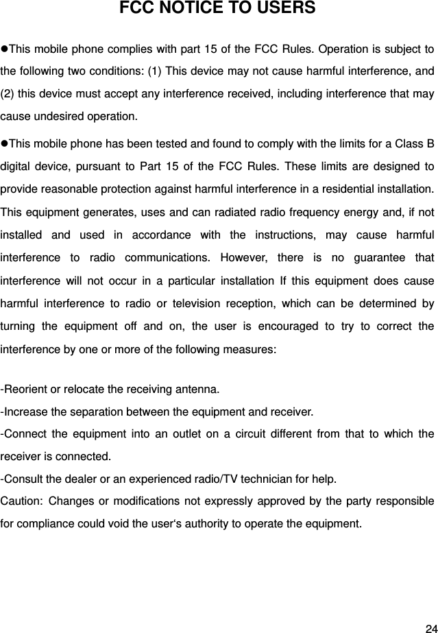  24 FCC NOTICE TO USERS This mobile phone complies with part 15 of the FCC Rules. Operation is subject to the following two conditions: (1) This device may not cause harmful interference, and (2) this device must accept any interference received, including interference that may cause undesired operation. This mobile phone has been tested and found to comply with the limits for a Class B digital device, pursuant to Part 15 of the FCC Rules. These limits are designed to provide reasonable protection against harmful interference in a residential installation. This equipment generates, uses and can radiated radio frequency energy and, if not installed and used in accordance with the instructions, may cause harmful interference to radio communications. However, there is no guarantee that interference will not occur in a particular installation If this equipment does cause harmful interference to radio or television reception, which can be determined by turning the equipment off and on, the user is encouraged to try to correct the interference by one or more of the following measures:  -Reorient or relocate the receiving antenna. -Increase the separation between the equipment and receiver. -Connect the equipment into an outlet on a circuit different from that to which the receiver is connected. -Consult the dealer or an experienced radio/TV technician for help. Caution: Changes or modifications not expressly approved by the party responsible for compliance could void the user‘s authority to operate the equipment.    