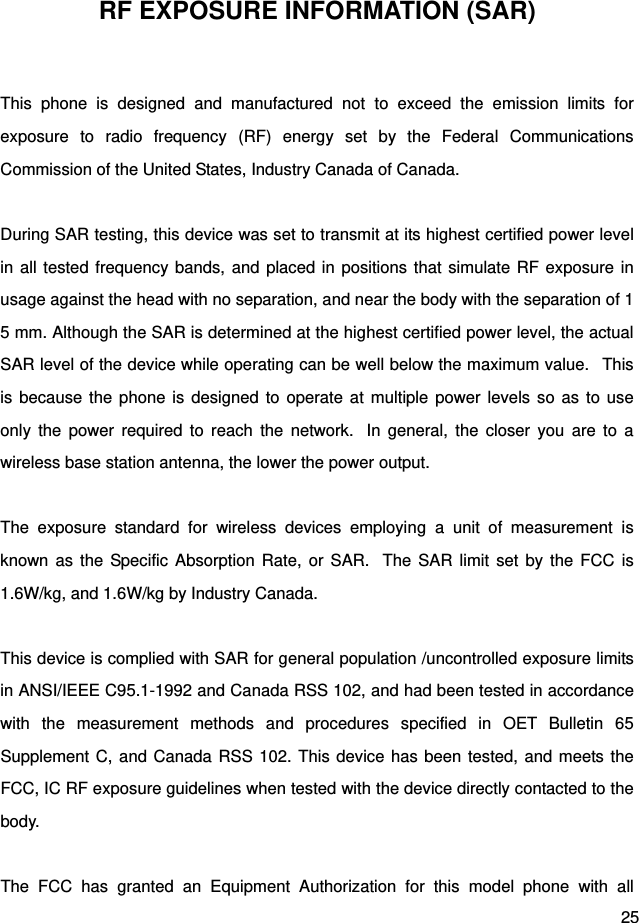  25 RF EXPOSURE INFORMATION (SAR)  This phone is designed and manufactured not to exceed the emission limits for exposure to radio frequency (RF) energy set by the Federal Communications Commission of the United States, Industry Canada of Canada.    During SAR testing, this device was set to transmit at its highest certified power level in all tested frequency bands, and placed in positions that simulate RF exposure in usage against the head with no separation, and near the body with the separation of 15 mm. Although the SAR is determined at the highest certified power level, the actual SAR level of the device while operating can be well below the maximum value.   This is because the phone is designed to operate at multiple power levels so as to use only the power required to reach the network.  In general, the closer you are to a wireless base station antenna, the lower the power output.  The exposure standard for wireless devices employing a unit of measurement is known as the Specific Absorption Rate, or SAR.  The SAR limit set by the FCC is 1.6W/kg, and 1.6W/kg by Industry Canada.     This device is complied with SAR for general population /uncontrolled exposure limits in ANSI/IEEE C95.1-1992 and Canada RSS 102, and had been tested in accordance with the measurement methods and procedures specified in OET Bulletin 65 Supplement C, and Canada RSS 102. This device has been tested, and meets the FCC, IC RF exposure guidelines when tested with the device directly contacted to the body.   The FCC has granted an Equipment Authorization for this model phone with all 