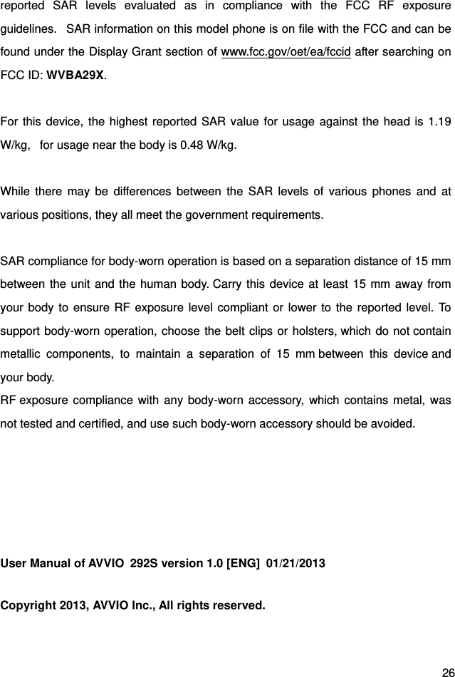  26 reported SAR levels evaluated as in compliance with the FCC RF exposure guidelines.   SAR information on this model phone is on file with the FCC and can be found under the Display Grant section of www.fcc.gov/oet/ea/fccid after searching on FCC ID: WVBA29X.  For this device, the highest reported SAR value for usage against the head is 1.19 W/kg,   for usage near the body is 0.48 W/kg.  While there may be differences between the SAR levels of various phones and at various positions, they all meet the government requirements.  SAR compliance for body-worn operation is based on a separation distance of 15 mm between the unit and the human body. Carry this device at least 15 mm away from your body to ensure RF exposure level compliant or lower to the reported level. To support body-worn operation, choose the belt clips or holsters, which do not contain metallic components, to maintain a separation of 15 mm between this device and your body.   RF exposure compliance with any body-worn accessory, which contains metal, was not tested and certified, and use such body-worn accessory should be avoided.      User Manual of AVVIO  292S version 1.0 [ENG]  01/21/2013 Copyright 2013, AVVIO Inc., All rights reserved. 