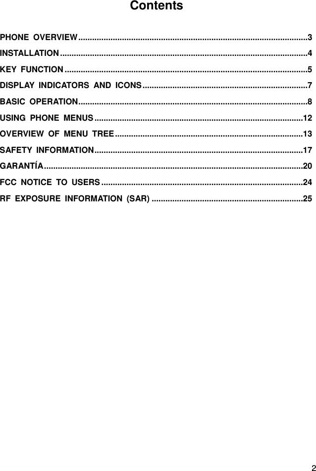  2 Contents  PHONE OVERVIEW .................................................................................................... 3INSTALLATION ............................................................................................................ 4KEY FUNCTION .......................................................................................................... 5DISPLAY INDICATORS AND ICONS ........................................................................ 7BASIC OPERATION .................................................................................................... 8USING PHONE MENUS ........................................................................................... 12OVERVIEW OF MENU TREE .................................................................................. 13SAFETY INFORMATION ........................................................................................... 17GARANTÍA ................................................................................................................. 20FCC NOTICE TO USERS ........................................................................................ 24RF EXPOSURE INFORMATION (SAR) .................................................................. 25 