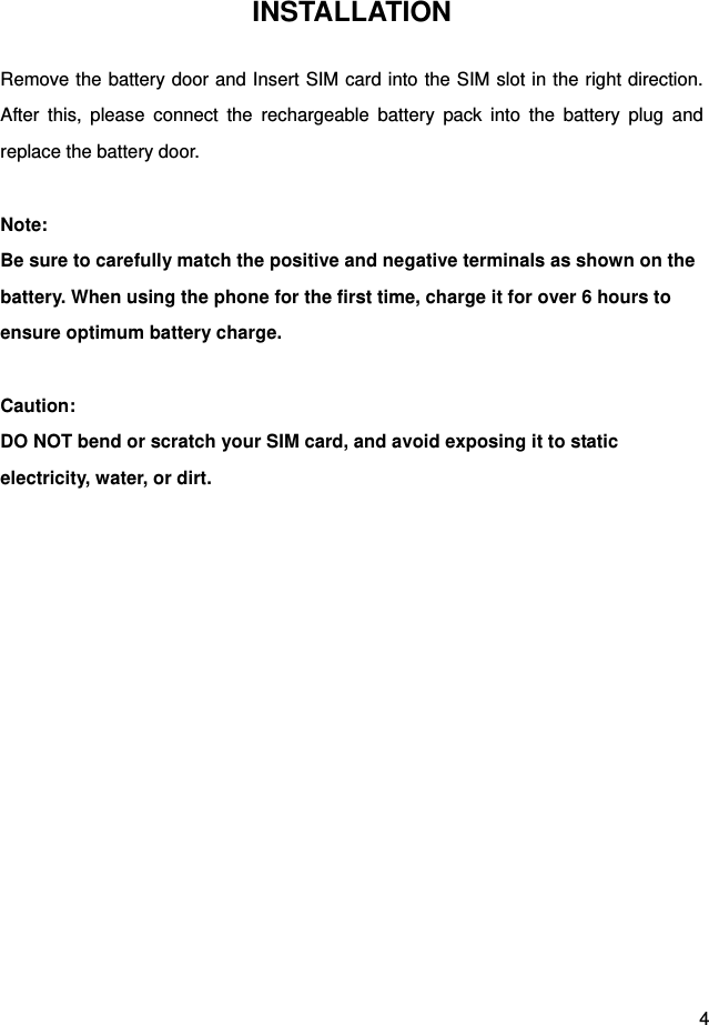  4 INSTALLATION Remove the battery door and Insert SIM card into the SIM slot in the right direction. After this, please connect the rechargeable battery pack into the battery plug and replace the battery door.  Note: Be sure to carefully match the positive and negative terminals as shown on the battery. When using the phone for the first time, charge it for over 6 hours to ensure optimum battery charge.    Caution: DO NOT bend or scratch your SIM card, and avoid exposing it to static electricity, water, or dirt.   