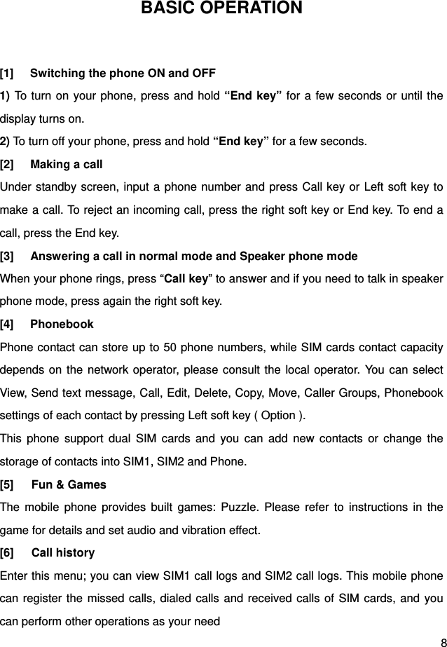  8 BASIC OPERATION  [1]  Switching the phone ON and OFF 1) To turn on your phone, press and hold “End key” for a few seconds or until the display turns on. 2) To turn off your phone, press and hold “End key” for a few seconds. [2]  Making a call Under standby screen, input a phone number and press Call key or Left soft key to make a call. To reject an incoming call, press the right soft key or End key. To end a call, press the End key. [3]  Answering a call in normal mode and Speaker phone mode When your phone rings, press “Call key” to answer and if you need to talk in speaker phone mode, press again the right soft key. [4] Phonebook   Phone contact can store up to 50 phone numbers, while SIM cards contact capacity depends on the network operator, please consult the local operator. You can select View, Send text message, Call, Edit, Delete, Copy, Move, Caller Groups, Phonebook settings of each contact by pressing Left soft key ( Option ). This phone support dual SIM cards and you can add new contacts or change the storage of contacts into SIM1, SIM2 and Phone. [5]   Fun &amp; Games The mobile phone provides built games: Puzzle. Please refer to instructions in the game for details and set audio and vibration effect.   [6]   Call history Enter this menu; you can view SIM1 call logs and SIM2 call logs. This mobile phone can register the missed calls, dialed calls and received calls of SIM cards, and you can perform other operations as your need 