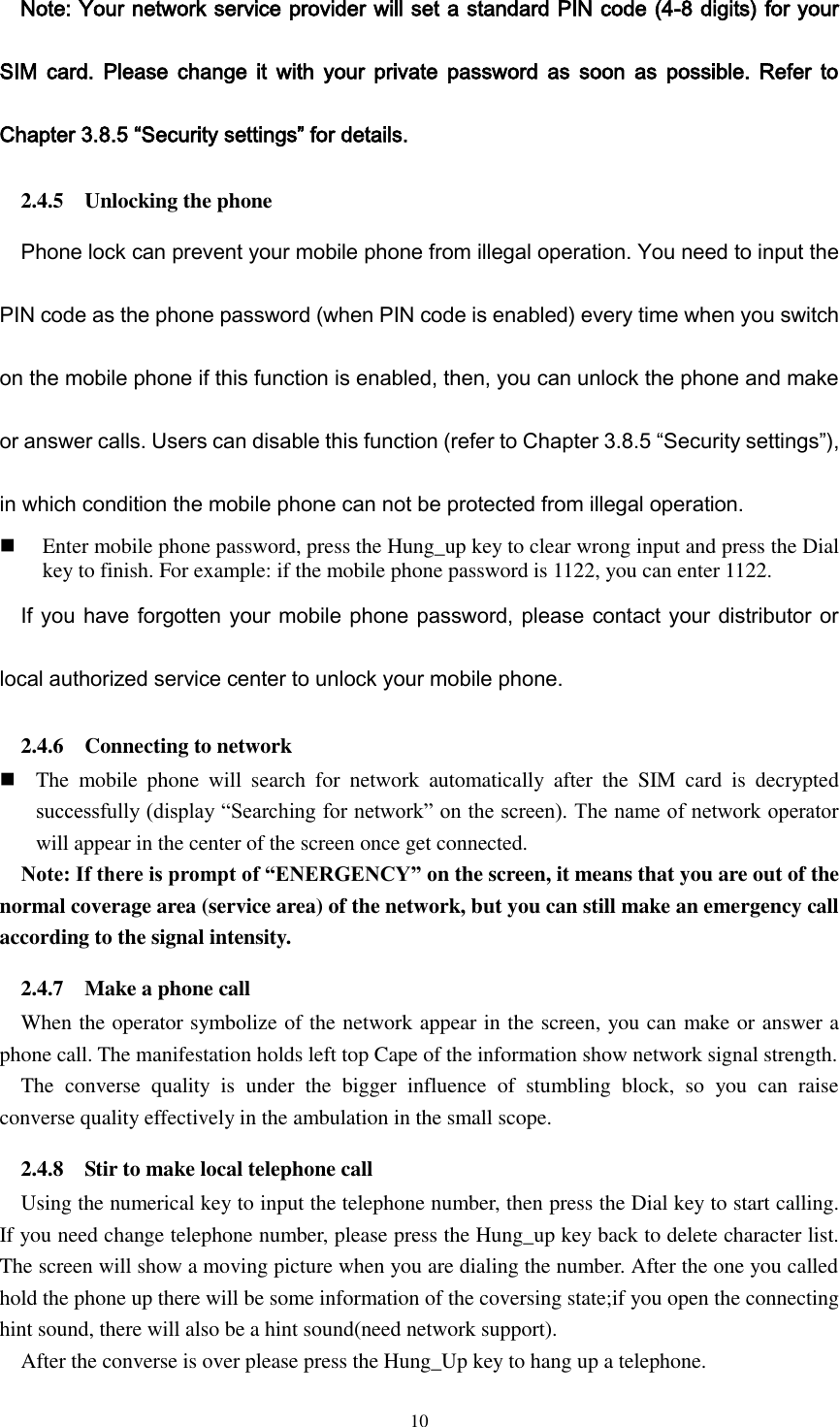  10 Note: Your network service provider will set a standard PIN code (4-8 digits) for your SIM  card.  Please change  it  with  your  private  password  as  soon  as  possible.  Refer  to Chapter 3.8.5 “Security settings” for details. 2.4.5    Unlocking the phone Phone lock can prevent your mobile phone from illegal operation. You need to input the PIN code as the phone password (when PIN code is enabled) every time when you switch on the mobile phone if this function is enabled, then, you can unlock the phone and make or answer calls. Users can disable this function (refer to Chapter 3.8.5 “Security settings”), in which condition the mobile phone can not be protected from illegal operation.  Enter mobile phone password, press the Hung_up key to clear wrong input and press the Dial key to finish. For example: if the mobile phone password is 1122, you can enter 1122. If you have forgotten your mobile phone password, please contact your distributor or local authorized service center to unlock your mobile phone. 2.4.6    Connecting to network  The  mobile  phone  will  search  for  network  automatically  after  the  SIM  card  is  decrypted successfully (display “Searching for network” on the screen). The name of network operator will appear in the center of the screen once get connected.   Note: If there is prompt of “ENERGENCY” on the screen, it means that you are out of the normal coverage area (service area) of the network, but you can still make an emergency call according to the signal intensity. 2.4.7    Make a phone call When the operator symbolize of the network appear in the screen, you can make or answer a phone call. The manifestation holds left top Cape of the information show network signal strength. The  converse  quality  is  under  the  bigger  influence  of  stumbling  block,  so  you  can  raise converse quality effectively in the ambulation in the small scope. 2.4.8    Stir to make local telephone call Using the numerical key to input the telephone number, then press the Dial key to start calling. If you need change telephone number, please press the Hung_up key back to delete character list. The screen will show a moving picture when you are dialing the number. After the one you called hold the phone up there will be some information of the coversing state;if you open the connecting hint sound, there will also be a hint sound(need network support).   After the converse is over please press the Hung_Up key to hang up a telephone. 