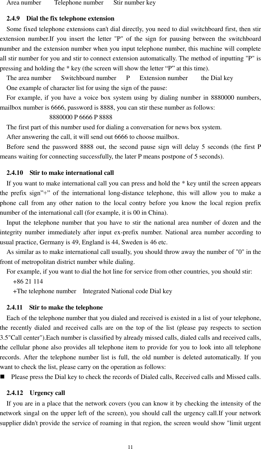  11   Area number        Telephone number      Stir number key 2.4.9    Dial the fix telephone extension Some fixed telephone extensions can&apos;t dial directly, you need to dial switchboard first, then stir extension  number.If  you  insert  the  letter  &quot;P&quot;  of  the  sign  for  pausing  between  the  switchboard number and the extension number when you input telephone number, this machine will complete all stir number for you and stir to connect extension automatically. The method of inputting &quot;P&quot; is pressing and holding the * key (the screen will show the letter “P” at this time).   The area number    Switchboard number    P    Extension number     the Dial key   One example of character list for using the sign of the pause:   For example, if you have a voice box system using by dialing number in 8880000 numbers, mailbox number is 6666, password is 8888, you can stir these number as follows: 8880000 P 6666 P 8888 The first part of this number used for dialing a conversation for news box system. After answering the call, it will send out 6666 to choose mailbox.   Before send the password  8888 out, the  second pause sign will delay 5  seconds  (the first P means waiting for connecting successfully, the later P means postpone of 5 seconds). 2.4.10    Stir to make international call If you want to make international call you can press and hold the * key until the screen appears the  prefix  sign”+”  of  the  international  long-distance  telephone,  this  will  allow  you  to  make  a phone  call  from  any  other  nation  to  the  local  contry  before  you  know  the  local  region  prefix number of the international call (for example, it is 00 in China).   Input the  telephone number that you have  to stir  the national area number  of dozen  and the integrity number  immediately after input  ex-prefix number. National area  number according  to usual practice, Germany is 49, England is 44, Sweden is 46 etc.   As similar as to make international call usually, you should throw away the number of &quot;0&quot; in the front of metropolitan district number while dialing.   For example, if you want to dial the hot line for service from other countries, you should stir:       +86 21 114     +The telephone number    Integrated National code Dial key 2.4.11    Stir to make the telephone Each of the telephone number that you dialed and received is existed in a list of your telephone, the  recently  dialed  and  received calls  are  on the top of  the  list  (please  pay respects to  section 3.5&quot;Call center&quot;).Each number is classified by already missed calls, dialed calls and received calls, the cellular phone also provides all telephone item to provide for you to look into all telephone records. After the telephone number list is full, the old number is deleted automatically.  If you want to check the list, please carry on the operation as follows:    Please press the Dial key to check the records of Dialed calls, Received calls and Missed calls. 2.4.12    Urgency call If you are in a place that the network covers (you can know it by checking the intensity of the network singal on the upper left of the screen), you should call the urgency call.If your network supplier didn&apos;t provide the service of roaming in that region, the screen would show &quot;limit urgent 