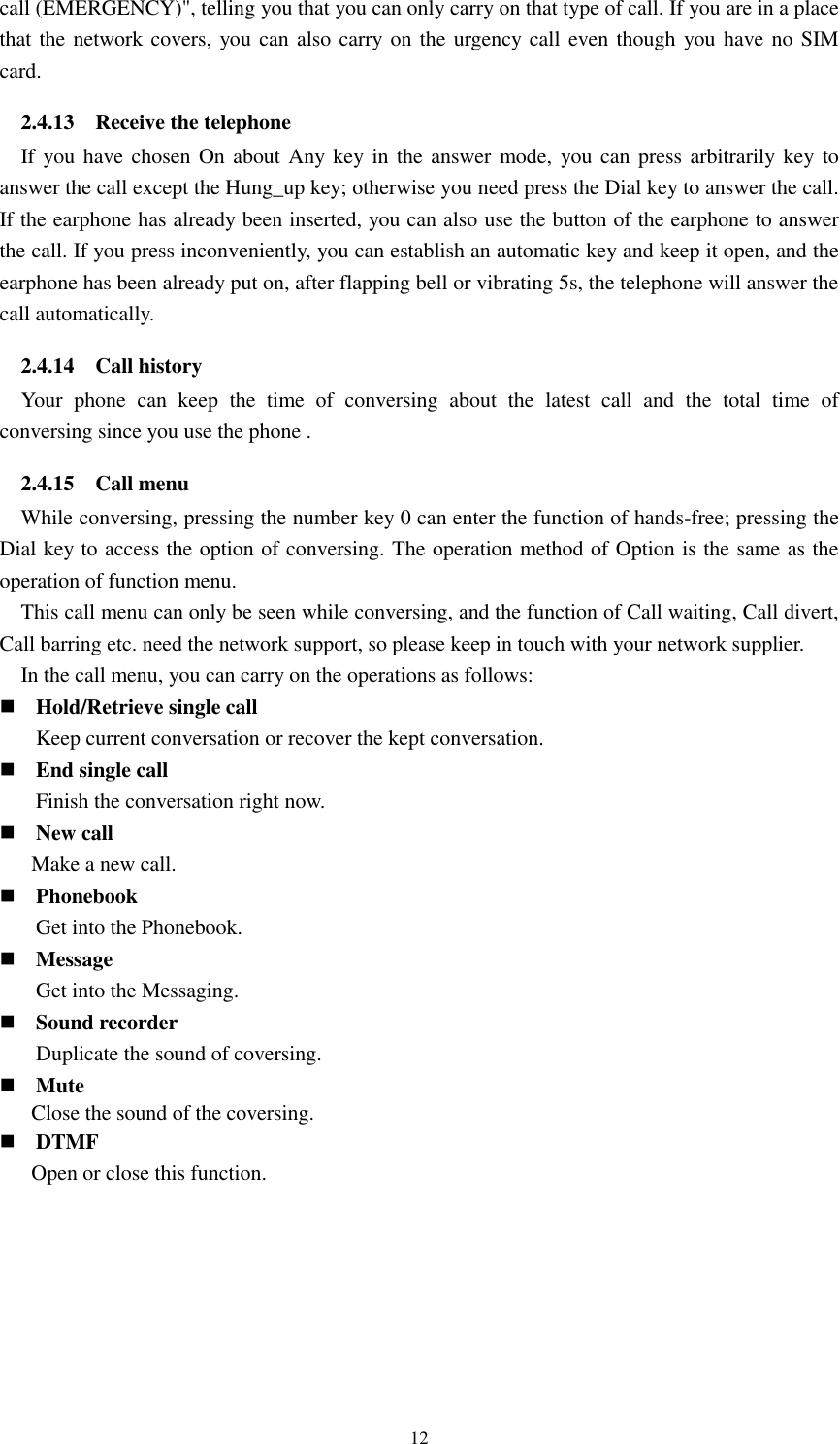  12 call (EMERGENCY)&quot;, telling you that you can only carry on that type of call. If you are in a place that the network covers, you can also carry on the urgency call even though you have no SIM card. 2.4.13    Receive the telephone If you have chosen On about Any key in the  answer mode,  you can press arbitrarily key to answer the call except the Hung_up key; otherwise you need press the Dial key to answer the call. If the earphone has already been inserted, you can also use the button of the earphone to answer the call. If you press inconveniently, you can establish an automatic key and keep it open, and the earphone has been already put on, after flapping bell or vibrating 5s, the telephone will answer the call automatically. 2.4.14    Call history Your  phone  can  keep  the  time  of  conversing  about  the  latest  call  and  the  total  time  of conversing since you use the phone . 2.4.15    Call menu While conversing, pressing the number key 0 can enter the function of hands-free; pressing the Dial key to access the option of conversing. The operation method of Option is the same as the operation of function menu.   This call menu can only be seen while conversing, and the function of Call waiting, Call divert, Call barring etc. need the network support, so please keep in touch with your network supplier.   In the call menu, you can carry on the operations as follows:  Hold/Retrieve single call Keep current conversation or recover the kept conversation.  End single call Finish the conversation right now.  New call Make a new call.  Phonebook Get into the Phonebook.  Message Get into the Messaging.  Sound recorder Duplicate the sound of coversing.  Mute Close the sound of the coversing.  DTMF Open or close this function.   