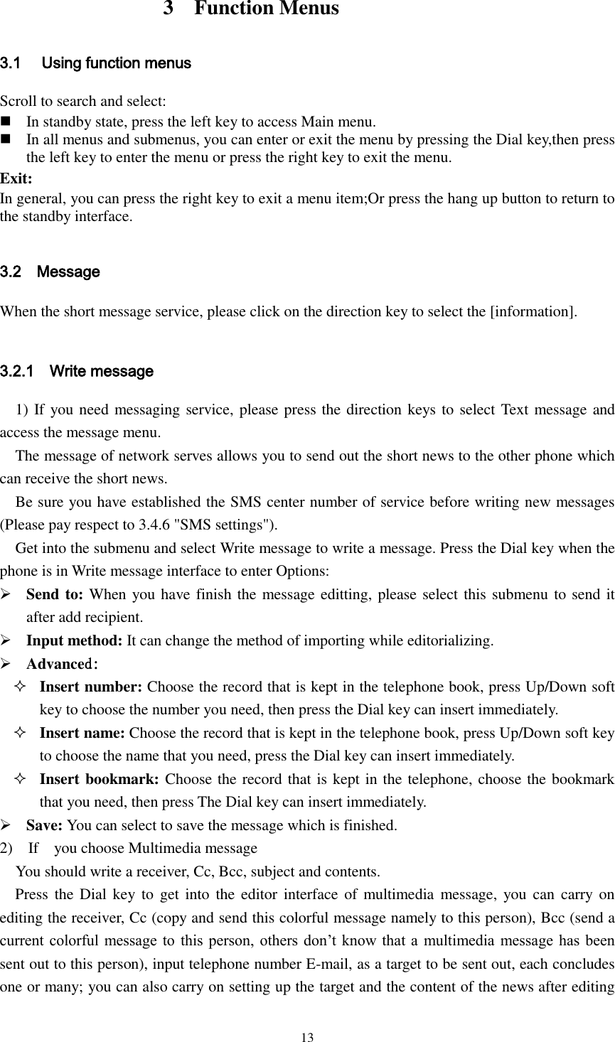  13           3    Function Menus 3.1 Using function menus Scroll to search and select:  In standby state, press the left key to access Main menu.  In all menus and submenus, you can enter or exit the menu by pressing the Dial key,then press the left key to enter the menu or press the right key to exit the menu. Exit: In general, you can press the right key to exit a menu item;Or press the hang up button to return to the standby interface.  3.2    Message When the short message service, please click on the direction key to select the [information].  3.2.1    Write message 1) If you need messaging service, please press the direction keys to select Text message and access the message menu. The message of network serves allows you to send out the short news to the other phone which can receive the short news.   Be sure you have established the SMS center number of service before writing new messages (Please pay respect to 3.4.6 &quot;SMS settings&quot;). Get into the submenu and select Write message to write a message. Press the Dial key when the phone is in Write message interface to enter Options:  Send to: When you have finish the message editting, please select this submenu to send it after add recipient.    Input method: It can change the method of importing while editorializing.  Advanced:   Insert number: Choose the record that is kept in the telephone book, press Up/Down soft key to choose the number you need, then press the Dial key can insert immediately.  Insert name: Choose the record that is kept in the telephone book, press Up/Down soft key to choose the name that you need, press the Dial key can insert immediately.  Insert bookmark: Choose the record that is kept in the telephone, choose the bookmark that you need, then press The Dial key can insert immediately.  Save: You can select to save the message which is finished.   2)    If    you choose Multimedia message You should write a receiver, Cc, Bcc, subject and contents.   Press the Dial  key to get into  the  editor interface of  multimedia  message,  you can  carry  on editing the receiver, Cc (copy and send this colorful message namely to this person), Bcc (send a current colorful message to this person,  others don’t  know  that a multimedia message has been sent out to this person), input telephone number E-mail, as a target to be sent out, each concludes one or many; you can also carry on setting up the target and the content of the news after editing 