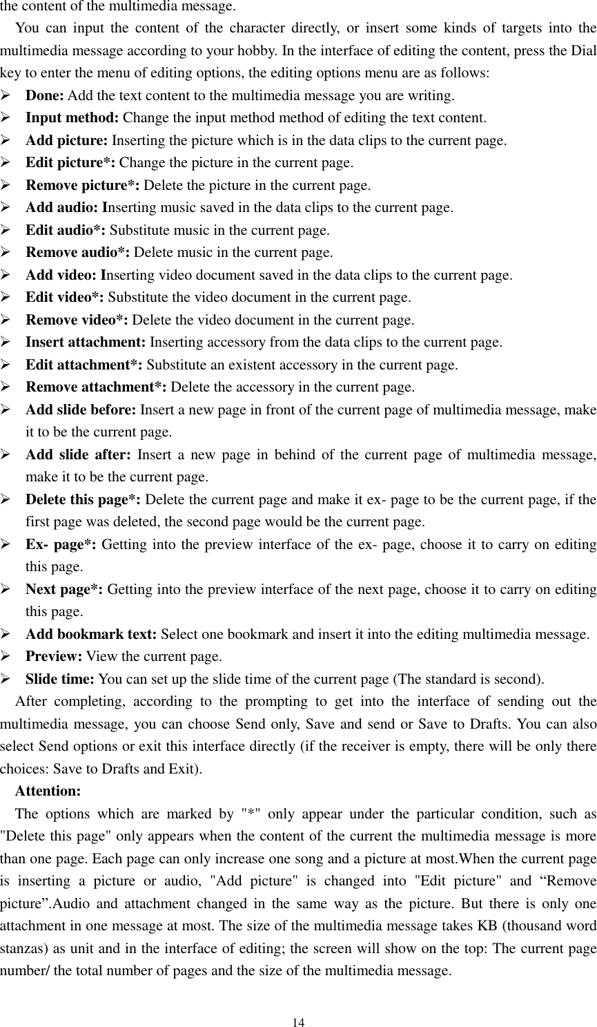  14 the content of the multimedia message.   You  can  input  the  content  of  the  character  directly,  or  insert  some  kinds  of  targets into  the multimedia message according to your hobby. In the interface of editing the content, press the Dial key to enter the menu of editing options, the editing options menu are as follows:  Done: Add the text content to the multimedia message you are writing.  Input method: Change the input method method of editing the text content.  Add picture: Inserting the picture which is in the data clips to the current page.  Edit picture*: Change the picture in the current page.  Remove picture*: Delete the picture in the current page.  Add audio: Inserting music saved in the data clips to the current page.  Edit audio*: Substitute music in the current page.  Remove audio*: Delete music in the current page.  Add video: Inserting video document saved in the data clips to the current page.  Edit video*: Substitute the video document in the current page.  Remove video*: Delete the video document in the current page.  Insert attachment: Inserting accessory from the data clips to the current page.  Edit attachment*: Substitute an existent accessory in the current page.  Remove attachment*: Delete the accessory in the current page.  Add slide before: Insert a new page in front of the current page of multimedia message, make it to be the current page.  Add slide after: Insert  a  new page in  behind of the current  page of multimedia  message, make it to be the current page.  Delete this page*: Delete the current page and make it ex- page to be the current page, if the first page was deleted, the second page would be the current page.    Ex- page*: Getting into the preview interface of the ex- page, choose it to carry on editing this page.    Next page*: Getting into the preview interface of the next page, choose it to carry on editing this page.    Add bookmark text: Select one bookmark and insert it into the editing multimedia message.  Preview: View the current page.  Slide time: You can set up the slide time of the current page (The standard is second). After  completing,  according  to  the  prompting  to  get  into  the  interface  of  sending  out  the multimedia message, you can choose Send only, Save and send or Save to Drafts. You can also select Send options or exit this interface directly (if the receiver is empty, there will be only there choices: Save to Drafts and Exit).   Attention:   The  options  which  are  marked  by  &quot;*&quot;  only  appear  under  the  particular  condition,  such  as &quot;Delete this page&quot; only appears when the content of the current the multimedia message is more than one page. Each page can only increase one song and a picture at most.When the current page is  inserting  a  picture  or  audio,  &quot;Add  picture&quot;  is  changed  into  &quot;Edit  picture&quot;  and  “Remove picture”.Audio  and  attachment  changed  in  the  same  way  as  the  picture.  But  there  is  only  one attachment in one message at most. The size of the multimedia message takes KB (thousand word stanzas) as unit and in the interface of editing; the screen will show on the top: The current page number/ the total number of pages and the size of the multimedia message. 