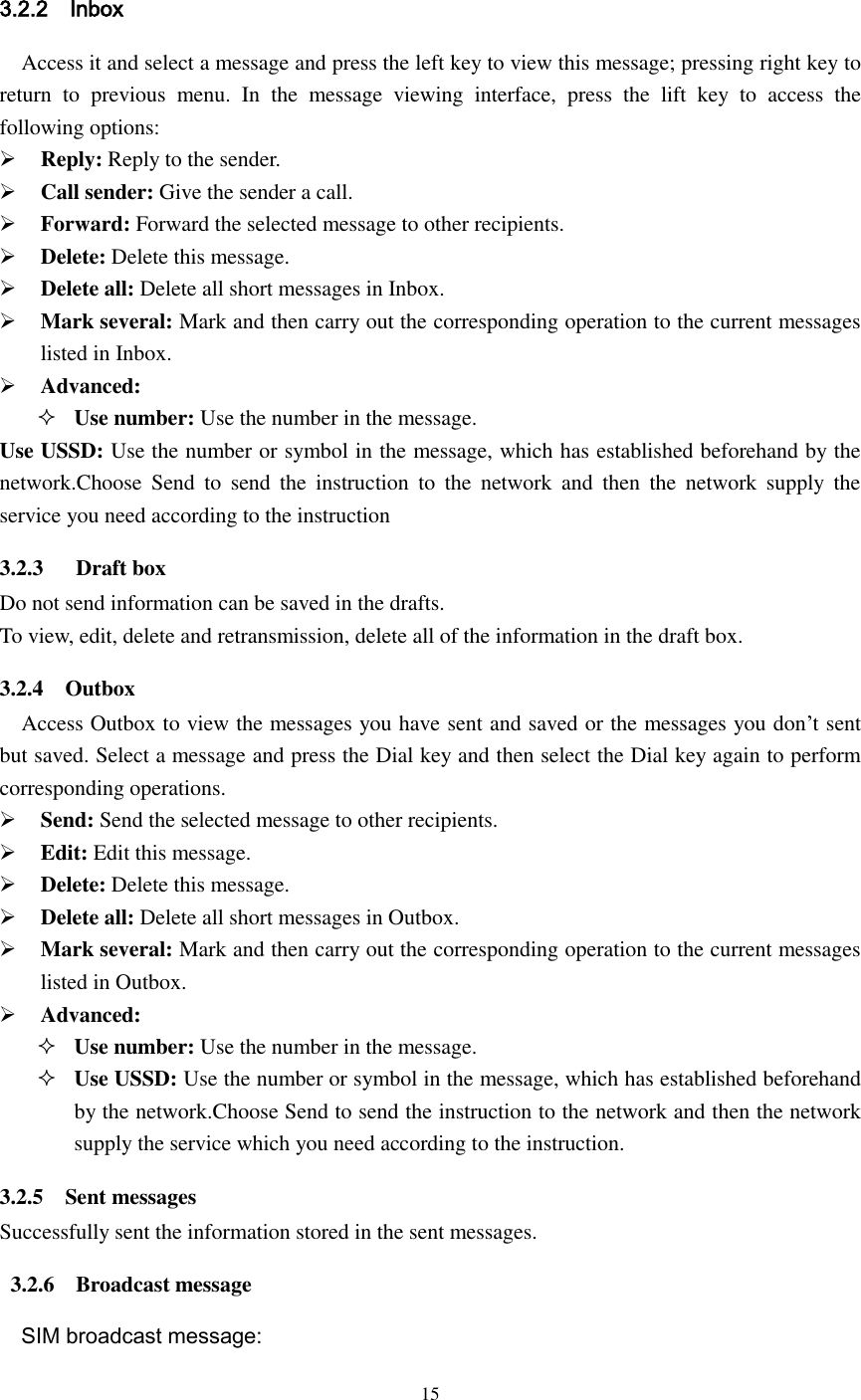  15   3.2.2    Inbox Access it and select a message and press the left key to view this message; pressing right key to return  to  previous  menu.  In  the  message  viewing  interface,  press  the  lift  key  to  access  the following options:  Reply: Reply to the sender.  Call sender: Give the sender a call.  Forward: Forward the selected message to other recipients.  Delete: Delete this message.    Delete all: Delete all short messages in Inbox.  Mark several: Mark and then carry out the corresponding operation to the current messages listed in Inbox.  Advanced:    Use number: Use the number in the message. Use USSD: Use the number or symbol in the message, which has established beforehand by the network.Choose  Send  to  send  the  instruction  to  the  network  and  then  the  network  supply  the service you need according to the instruction 3.2.3      Draft box Do not send information can be saved in the drafts. To view, edit, delete and retransmission, delete all of the information in the draft box. 3.2.4    Outbox Access Outbox to view the messages you have sent and saved or the messages you don’t sent but saved. Select a message and press the Dial key and then select the Dial key again to perform corresponding operations.  Send: Send the selected message to other recipients.  Edit: Edit this message.  Delete: Delete this message.  Delete all: Delete all short messages in Outbox.  Mark several: Mark and then carry out the corresponding operation to the current messages listed in Outbox.  Advanced:  Use number: Use the number in the message.  Use USSD: Use the number or symbol in the message, which has established beforehand by the network.Choose Send to send the instruction to the network and then the network supply the service which you need according to the instruction. 3.2.5    Sent messages Successfully sent the information stored in the sent messages.  3.2.6    Broadcast message   SIM broadcast message: 