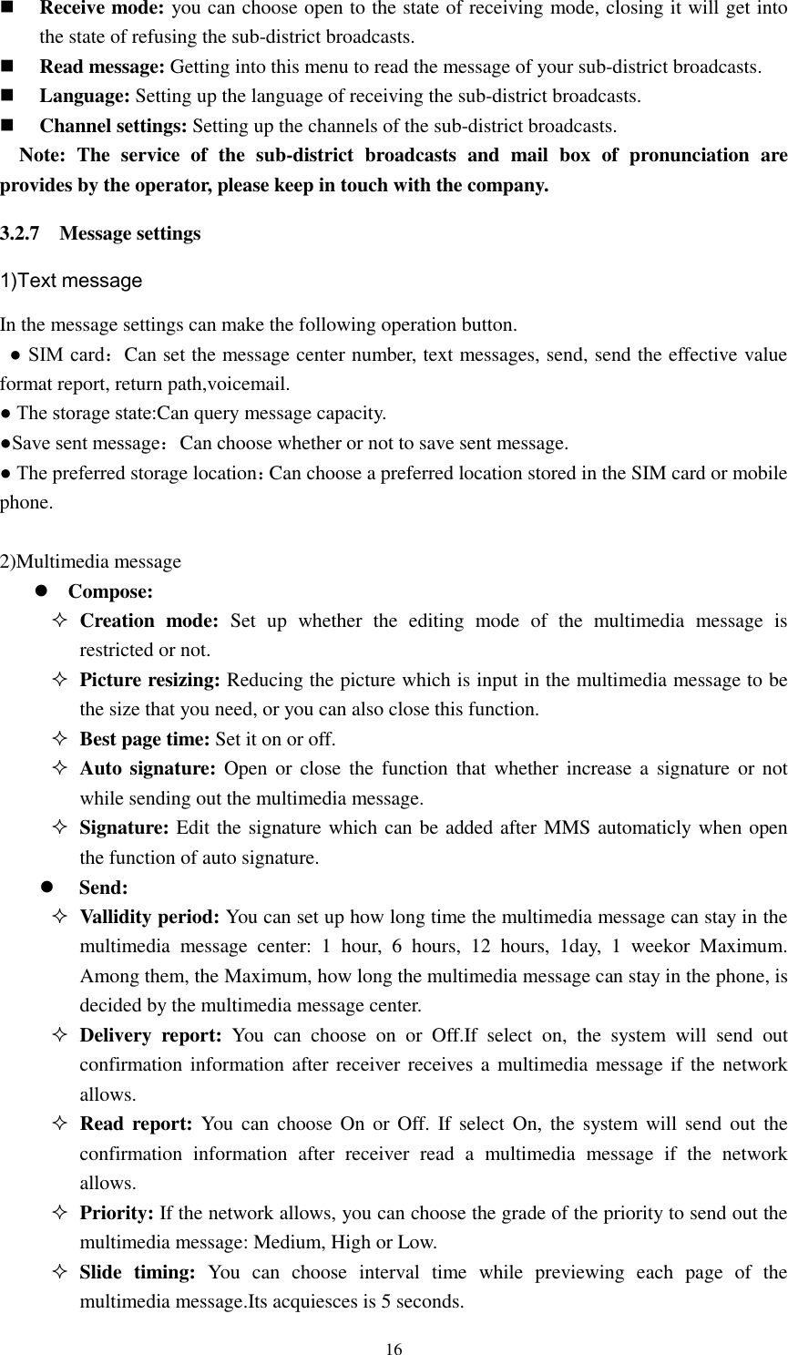  16  Receive mode: you can choose open to the state of receiving mode, closing it will get into the state of refusing the sub-district broadcasts.    Read message: Getting into this menu to read the message of your sub-district broadcasts.  Language: Setting up the language of receiving the sub-district broadcasts.    Channel settings: Setting up the channels of the sub-district broadcasts.   Note:  The  service  of  the  sub-district  broadcasts  and  mail  box  of  pronunciation  are provides by the operator, please keep in touch with the company. 3.2.7    Message settings 1)Text message In the message settings can make the following operation button.  ● SIM card：Can set the message center number, text messages, send, send the effective value format report, return path,voicemail. ● The storage state:Can query message capacity. ●Save sent message：Can choose whether or not to save sent message. ● The preferred storage location：Can choose a preferred location stored in the SIM card or mobile phone.  2)Multimedia message  Compose:  Creation  mode:  Set  up  whether  the  editing  mode  of  the  multimedia  message  is restricted or not.  Picture resizing: Reducing the picture which is input in the multimedia message to be the size that you need, or you can also close this function.  Best page time: Set it on or off.  Auto signature:  Open or  close the  function  that whether  increase  a  signature or not while sending out the multimedia message.  Signature: Edit the signature which can be added after MMS automaticly when open the function of auto signature.  Send:  Vallidity period: You can set up how long time the multimedia message can stay in the multimedia  message  center:  1  hour,  6  hours,  12  hours,  1day,  1  weekor  Maximum. Among them, the Maximum, how long the multimedia message can stay in the phone, is decided by the multimedia message center.  Delivery  report:  You  can  choose  on  or  Off.If  select  on,  the  system  will  send  out confirmation information after receiver receives a multimedia message if the network allows.  Read report: You  can choose On or Off.  If select  On,  the  system  will send out  the confirmation  information  after  receiver  read  a  multimedia  message  if  the  network allows.  Priority: If the network allows, you can choose the grade of the priority to send out the multimedia message: Medium, High or Low.  Slide  timing:  You  can  choose  interval  time  while  previewing  each  page  of  the multimedia message.Its acquiesces is 5 seconds. 