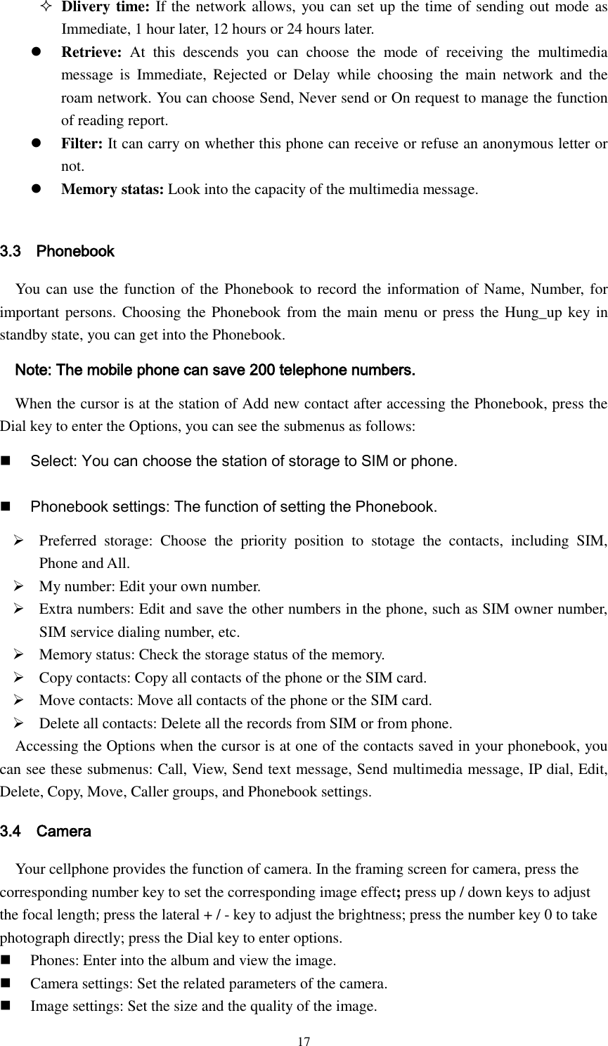  17  Dlivery time: If the network allows, you can set up the time of sending out mode as Immediate, 1 hour later, 12 hours or 24 hours later.  Retrieve:  At  this  descends  you  can  choose  the  mode  of  receiving  the  multimedia message  is  Immediate,  Rejected  or  Delay  while  choosing  the  main  network  and  the roam network. You can choose Send, Never send or On request to manage the function of reading report.  Filter: It can carry on whether this phone can receive or refuse an anonymous letter or not.  Memory statas: Look into the capacity of the multimedia message.  3.3    Phonebook You can use the function of the Phonebook to record the information of Name, Number, for important persons. Choosing the Phonebook from the main menu or  press the Hung_up key in standby state, you can get into the Phonebook.    Note: The mobile phone can save 200 telephone numbers.    When the cursor is at the station of Add new contact after accessing the Phonebook, press the Dial key to enter the Options, you can see the submenus as follows:  Select: You can choose the station of storage to SIM or phone.  Phonebook settings: The function of setting the Phonebook.    Preferred  storage:  Choose  the  priority  position  to  stotage  the  contacts,  including  SIM, Phone and All.  My number: Edit your own number.  Extra numbers: Edit and save the other numbers in the phone, such as SIM owner number, SIM service dialing number, etc.  Memory status: Check the storage status of the memory.  Copy contacts: Copy all contacts of the phone or the SIM card.    Move contacts: Move all contacts of the phone or the SIM card.    Delete all contacts: Delete all the records from SIM or from phone. Accessing the Options when the cursor is at one of the contacts saved in your phonebook, you can see these submenus: Call, View, Send text message, Send multimedia message, IP dial, Edit, Delete, Copy, Move, Caller groups, and Phonebook settings. 3.4    Camera Your cellphone provides the function of camera. In the framing screen for camera, press the corresponding number key to set the corresponding image effect; press up / down keys to adjust the focal length; press the lateral + / - key to adjust the brightness; press the number key 0 to take photograph directly; press the Dial key to enter options.  Phones: Enter into the album and view the image.  Camera settings: Set the related parameters of the camera.  Image settings: Set the size and the quality of the image. 