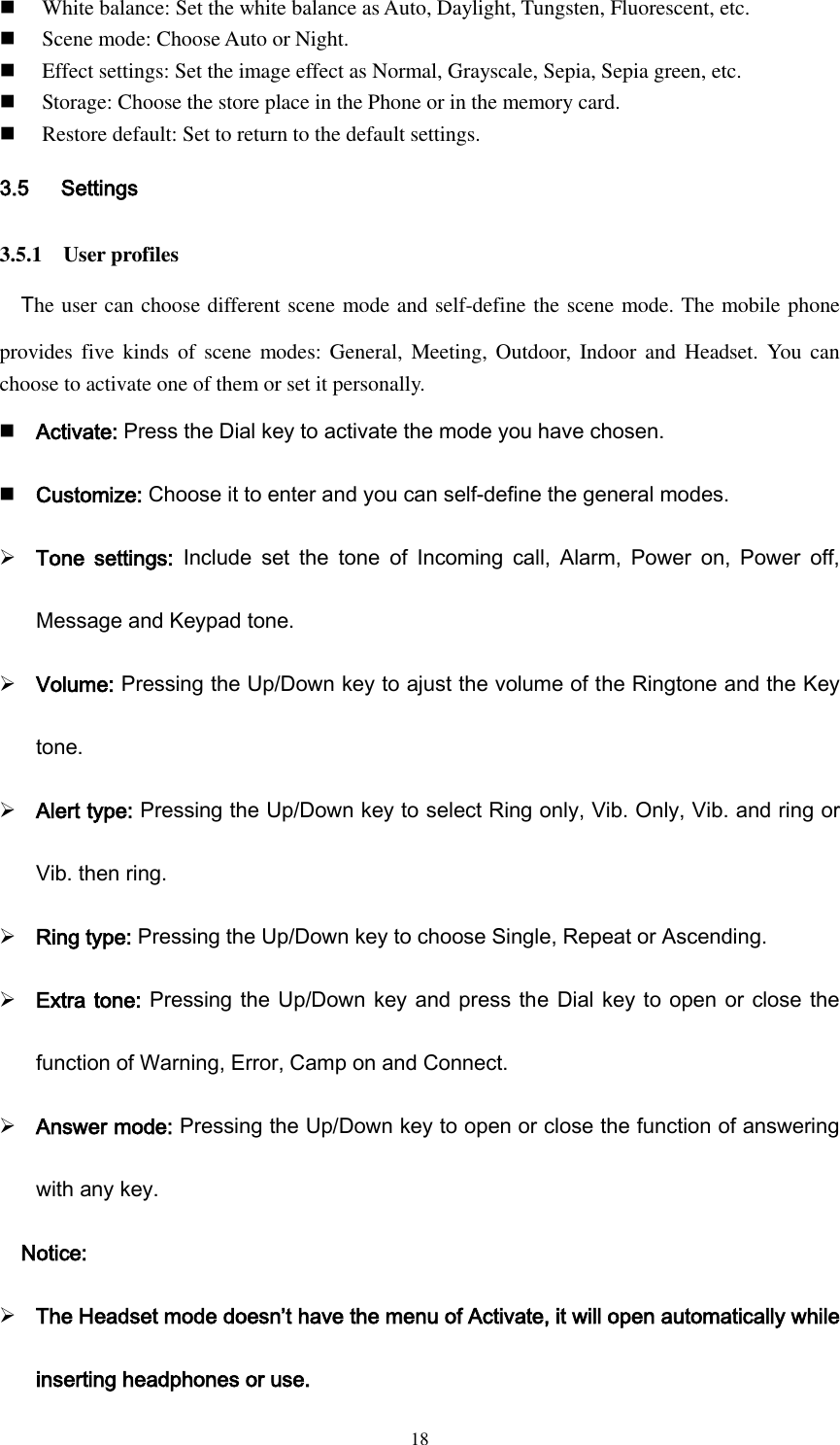  18  White balance: Set the white balance as Auto, Daylight, Tungsten, Fluorescent, etc.  Scene mode: Choose Auto or Night.  Effect settings: Set the image effect as Normal, Grayscale, Sepia, Sepia green, etc.  Storage: Choose the store place in the Phone or in the memory card.  Restore default: Set to return to the default settings. 3.5      Settings 3.5.1    User profiles The user can choose different scene mode and self-define the scene mode. The mobile phone provides five  kinds  of  scene modes: General, Meeting, Outdoor,  Indoor and Headset.  You  can choose to activate one of them or set it personally.  Activate: Press the Dial key to activate the mode you have chosen.  Customize: Choose it to enter and you can self-define the general modes.  Tone  settings:  Include  set  the  tone  of  Incoming  call,  Alarm,  Power  on,  Power  off, Message and Keypad tone.    Volume: Pressing the Up/Down key to ajust the volume of the Ringtone and the Key tone.  Alert type: Pressing the Up/Down key to select Ring only, Vib. Only, Vib. and ring or Vib. then ring.  Ring type: Pressing the Up/Down key to choose Single, Repeat or Ascending.  Extra tone: Pressing the Up/Down key and press the Dial key to open or close the function of Warning, Error, Camp on and Connect.  Answer mode: Pressing the Up/Down key to open or close the function of answering with any key. Notice:  The Headset mode doesn’t have the menu of Activate, it will open automatically while inserting headphones or use. 