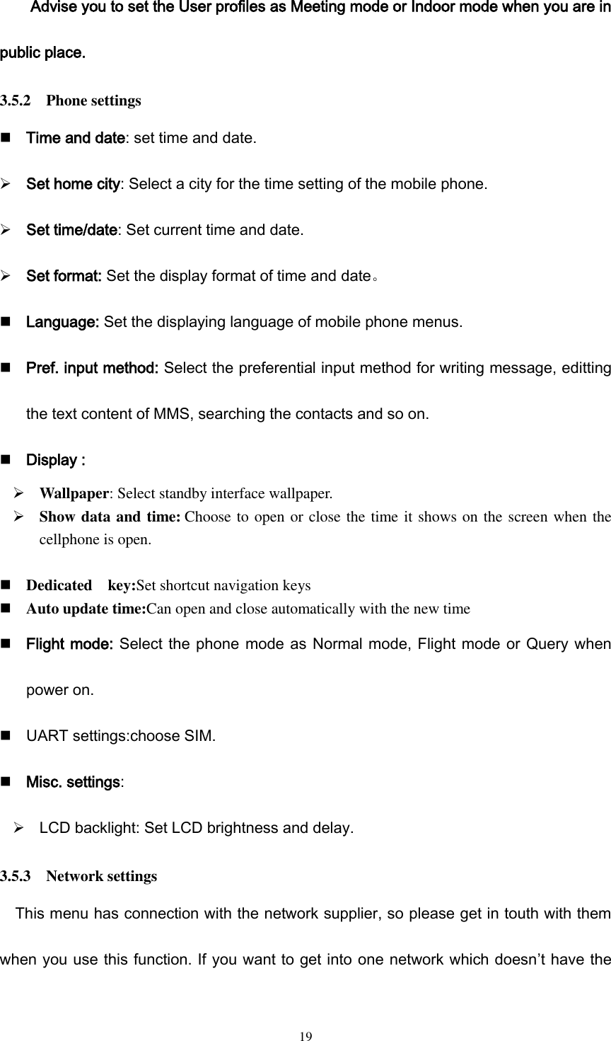  19 Advise you to set the User profiles as Meeting mode or Indoor mode when you are in public place. 3.5.2    Phone settings  Time and date: set time and date.  Set home city: Select a city for the time setting of the mobile phone.  Set time/date: Set current time and date.  Set format: Set the display format of time and date。  Language: Set the displaying language of mobile phone menus.  Pref. input method: Select the preferential input method for writing message, editting the text content of MMS, searching the contacts and so on.  Display :  Wallpaper: Select standby interface wallpaper.  Show data and time: Choose to open or close the time it shows on the screen when the cellphone is open.   Dedicated    key:Set shortcut navigation keys  Auto update time:Can open and close automatically with the new time  Flight mode: Select the phone mode as Normal mode, Flight mode or Query when power on.  UART settings:choose SIM.  Misc. settings:    LCD backlight: Set LCD brightness and delay. 3.5.3    Network settings This menu has connection with the network supplier, so please get in touth with them when you use this function. If you want to get into one network which doesn’t have the 