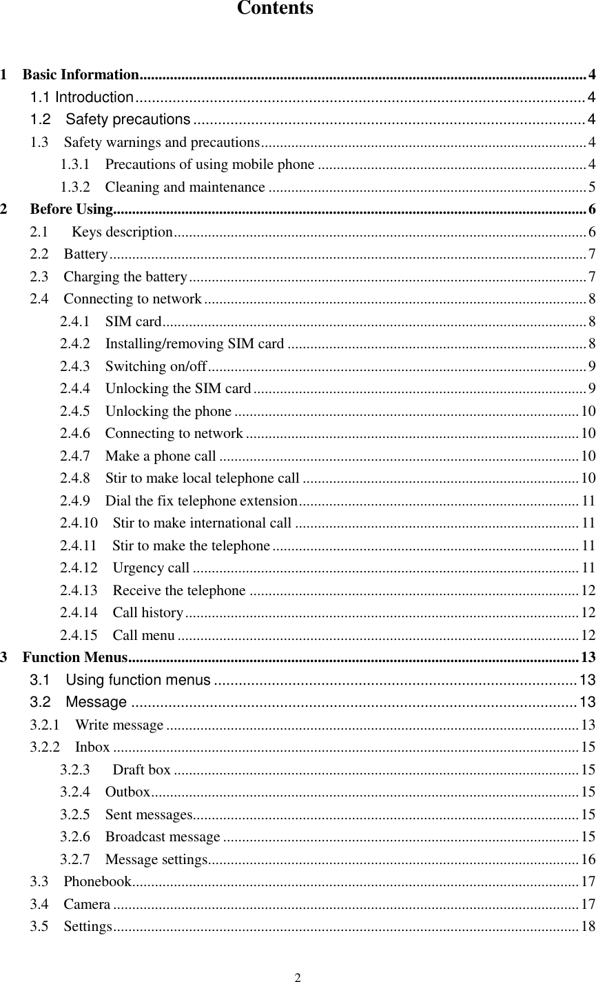  2                 Contents  1    Basic Information ...................................................................................................................... 4 1.1 Introduction ............................................................................................................. 4 1.2    Safety precautions ............................................................................................... 4 1.3    Safety warnings and precautions ...................................................................................... 4 1.3.1    Precautions of using mobile phone ....................................................................... 4 1.3.2    Cleaning and maintenance .................................................................................... 5 2      Before Using............................................................................................................................. 6 2.1      Keys description ............................................................................................................. 6 2.2    Battery .............................................................................................................................. 7 2.3    Charging the battery ......................................................................................................... 7 2.4    Connecting to network ..................................................................................................... 8 2.4.1    SIM card ................................................................................................................ 8 2.4.2    Installing/removing SIM card ............................................................................... 8 2.4.3    Switching on/off .................................................................................................... 9 2.4.4    Unlocking the SIM card ........................................................................................ 9 2.4.5    Unlocking the phone ........................................................................................... 10 2.4.6    Connecting to network ........................................................................................ 10 2.4.7    Make a phone call ............................................................................................... 10 2.4.8    Stir to make local telephone call ......................................................................... 10 2.4.9    Dial the fix telephone extension .......................................................................... 11 2.4.10    Stir to make international call ........................................................................... 11 2.4.11    Stir to make the telephone ................................................................................. 11 2.4.12    Urgency call ...................................................................................................... 11 2.4.13    Receive the telephone ....................................................................................... 12 2.4.14    Call history ........................................................................................................ 12 2.4.15    Call menu .......................................................................................................... 12 3    Function Menus ....................................................................................................................... 13 3.1    Using function menus ........................................................................................ 13 3.2    Message ............................................................................................................ 13 3.2.1    Write message ............................................................................................................. 13 3.2.2    Inbox ........................................................................................................................... 15 3.2.3      Draft box ........................................................................................................... 15 3.2.4    Outbox ................................................................................................................. 15 3.2.5    Sent messages...................................................................................................... 15 3.2.6    Broadcast message .............................................................................................. 15 3.2.7    Message settings.................................................................................................. 16 3.3    Phonebook ...................................................................................................................... 17 3.4    Camera ........................................................................................................................... 17 3.5    Settings ........................................................................................................................... 18 