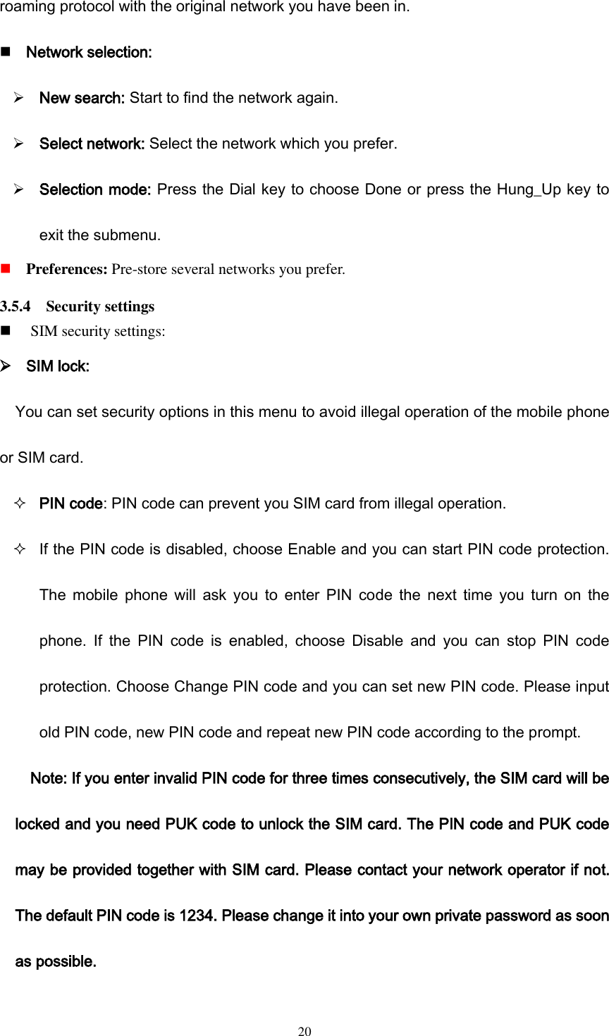  20 roaming protocol with the original network you have been in.  Network selection:  New search: Start to find the network again.  Select network: Select the network which you prefer.  Selection mode: Press the Dial key to choose Done or press the Hung_Up key to exit the submenu.    Preferences: Pre-store several networks you prefer. 3.5.4    Security settings  SIM security settings:  SIM lock: You can set security options in this menu to avoid illegal operation of the mobile phone or SIM card.  PIN code: PIN code can prevent you SIM card from illegal operation.  If the PIN code is disabled, choose Enable and you can start PIN code protection. The  mobile  phone will  ask  you  to  enter  PIN  code  the  next  time  you  turn  on  the phone.  If  the  PIN  code  is  enabled,  choose  Disable  and  you  can  stop  PIN  code protection. Choose Change PIN code and you can set new PIN code. Please input old PIN code, new PIN code and repeat new PIN code according to the prompt. Note: If you enter invalid PIN code for three times consecutively, the SIM card will be locked and you need PUK code to unlock the SIM card. The PIN code and PUK code may be provided together with SIM card. Please contact your network operator if not. The default PIN code is 1234. Please change it into your own private password as soon as possible. 