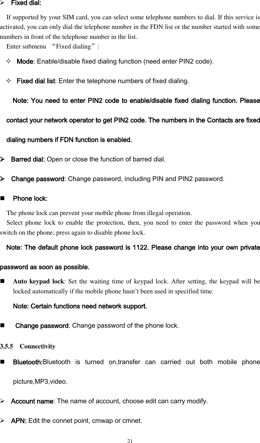  21  Fixed dial: If supported by your SIM card, you can select some telephone numbers to dial. If this service is activated, you can only dial the telephone number in the FDN list or the number started with some numbers in front of the telephone number in the list. Enter submenu  “Fixed dialing”:  Mode: Enable/disable fixed dialing function (need enter PIN2 code).  Fixed dial list: Enter the telephone numbers of fixed dialing. Note: You need to enter PIN2 code to enable/disable fixed dialing function. Please contact your network operator to get PIN2 code. The numbers in the Contacts are fixed dialing numbers if FDN function is enabled.  Barred dial: Open or close the function of barred dial.  Change password: Change password, including PIN and PIN2 password.  Phone lock: The phone lock can prevent your mobile phone from illegal operation. Select phone lock to enable  the  protection, then,  you need  to  enter  the password when  you switch on the phone; press again to disable phone lock. Note: The default phone lock password is 1122. Please change into your own private password as soon as possible.  Auto keypad lock: Set the waiting time of keypad lock. After setting, the keypad will be locked automatically if the mobile phone hasn’t been used in specified time. Note: Certain functions need network support.     Change password: Change password of the phone lock. 3.5.5    Connectivity  Bluetooth:Bluetooth  is  turned  on,transfer  can  carried  out  both  mobile  phone picture,MP3,video.  Account name: The name of account, choose edit can carry modify.  APN: Edit the connet point, cmwap or cmnet. 