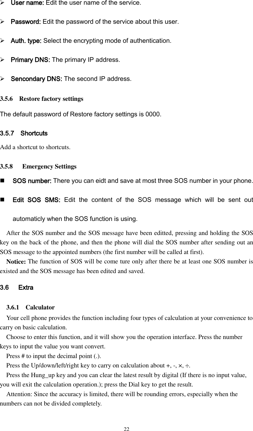  22  User name: Edit the user name of the service.  Password: Edit the password of the service about this user.  Auth. type: Select the encrypting mode of authentication.  Primary DNS: The primary IP address.  Sencondary DNS: The second IP address. 3.5.6    Restore factory settings The default password of Restore factory settings is 0000. 3.5.7    Shortcuts Add a shortcut to shortcuts.  3.5.8      Emergency Settings  SOS number: There you can eidt and save at most three SOS number in your phone.  Edit  SOS  SMS:  Edit  the  content  of  the  SOS  message  which  will  be  sent  out automaticly when the SOS function is using.   After the SOS number and the SOS message have been editted, pressing and holding the SOS key on the back of the phone, and then the phone will dial the SOS number after sending out an SOS message to the appointed numbers (the first number will be called at first).   Notice: The function of SOS will be come ture only after there be at least one SOS number is existed and the SOS message has been edited and saved. 3.6      Extra 3.6.1    Calculator Your cell phone provides the function including four types of calculation at your convenience to carry on basic calculation.   Choose to enter this function, and it will show you the operation interface. Press the number keys to input the value you want convert. Press # to input the decimal point (.). Press the Up/down/left/right key to carry on calculation about +, -, ×, ÷.   Press the Hung_up key and you can clear the latest result by digital (If there is no input value, you will exit the calculation operation.); press the Dial key to get the result.   Attention: Since the accuracy is limited, there will be rounding errors, especially when the numbers can not be divided completely.  