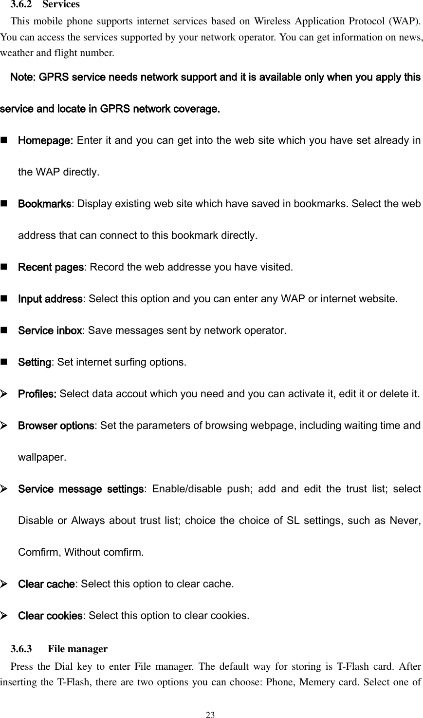  23 3.6.2    Services This mobile phone supports internet services based on Wireless Application Protocol (WAP). You can access the services supported by your network operator. You can get information on news, weather and flight number. Note: GPRS service needs network support and it is available only when you apply this service and locate in GPRS network coverage.  Homepage: Enter it and you can get into the web site which you have set already in the WAP directly.  Bookmarks: Display existing web site which have saved in bookmarks. Select the web address that can connect to this bookmark directly.  Recent pages: Record the web addresse you have visited.  Input address: Select this option and you can enter any WAP or internet website.  Service inbox: Save messages sent by network operator.  Setting: Set internet surfing options.  Profiles: Select data accout which you need and you can activate it, edit it or delete it.  Browser options: Set the parameters of browsing webpage, including waiting time and wallpaper.  Service  message  settings:  Enable/disable  push;  add  and  edit  the  trust  list;  select Disable or Always about trust list; choice the choice of SL settings, such as Never, Comfirm, Without comfirm.  Clear cache: Select this option to clear cache.  Clear cookies: Select this option to clear cookies. 3.6.3      File manager Press the Dial key to enter  File manager.  The  default way for storing is T-Flash  card. After inserting the T-Flash, there are two options you can choose: Phone, Memery card. Select one of 