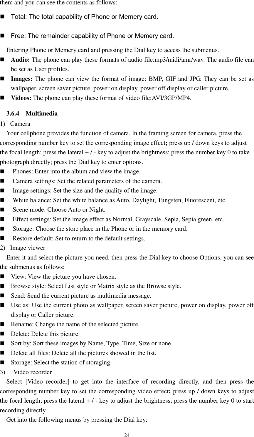  24 them and you can see the contents as follows:  Total: The total capability of Phone or Memery card.  Free: The remainder capability of Phone or Memery card. Entering Phone or Memery card and pressing the Dial key to access the submenus.  Audio: The phone can play these formats of audio file:mp3/midi/amr/wav. The audio file can be set as User profiles.  Images: The phone can view the format of image: BMP, GIF and JPG. They can be set as wallpaper, screen saver picture, power on display, power off display or caller picture.  Videos: The phone can play these format of video file:AVI/3GP/MP4. 3.6.4    Multimedia 1)   Camera Your cellphone provides the function of camera. In the framing screen for camera, press the corresponding number key to set the corresponding image effect; press up / down keys to adjust the focal length; press the lateral + / - key to adjust the brightness; press the number key 0 to take photograph directly; press the Dial key to enter options.  Phones: Enter into the album and view the image.  Camera settings: Set the related parameters of the camera.  Image settings: Set the size and the quality of the image.  White balance: Set the white balance as Auto, Daylight, Tungsten, Fluorescent, etc.  Scene mode: Choose Auto or Night.  Effect settings: Set the image effect as Normal, Grayscale, Sepia, Sepia green, etc.  Storage: Choose the store place in the Phone or in the memory card.  Restore default: Set to return to the default settings. 2)   Image viewer Enter it and select the picture you need, then press the Dial key to choose Options, you can see the submenus as follows:  View: View the picture you have chosen.  Browse style: Select List style or Matrix style as the Browse style.  Send: Send the current picture as multimedia message.  Use as: Use the current photo as wallpaper, screen saver picture, power on display, power off display or Caller picture.  Rename: Change the name of the selected picture.  Delete: Delete this picture.  Sort by: Sort these images by Name, Type, Time, Size or none.  Delete all files: Delete all the pictures showed in the list.  Storage: Select the station of storaging.   3)   Video recorder Select  [Video  recorder]  to  get  into  the  interface  of  recording  directly,  and  then  press  the corresponding number key to set the corresponding video effect; press up / down keys to adjust the focal length; press the lateral + / - key to adjust the brightness; press the number key 0 to start recording directly. Get into the following menus by pressing the Dial key: 