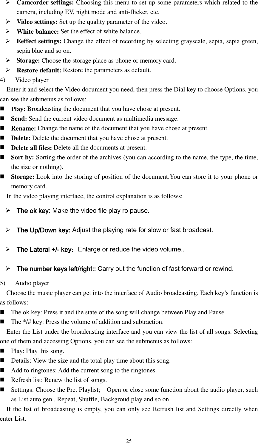  25  Camcorder settings: Choosing this menu to set up some parameters which related to the camera, including EV, night mode and anti-flicker, etc.  Video settings: Set up the quality parameter of the video.  White balance: Set the effect of white balance.  Eeffect settings: Change the effect of recording by selecting grayscale, sepia, sepia green, sepia blue and so on.  Storage: Choose the storage place as phone or memory card.  Restore default: Restore the parameters as default. 4)    Video player Enter it and select the Video document you need, then press the Dial key to choose Options, you can see the submenus as follows:  Play: Broadcasting the document that you have chose at present.  Send: Send the current video document as multimedia message.  Rename: Change the name of the document that you have chose at present.  Delete: Delete the document that you have chose at present.  Delete all files: Delete all the documents at present.  Sort by: Sorting the order of the archives (you can according to the name, the type, the time, the size or nothing).  Storage: Look into the storing of position of the document.You can store it to your phone or memory card. In the video playing interface, the control explanation is as follows:  The ok key: Make the video file play ro pause.  The Up/Down key: Adjust the playing rate for slow or fast broadcast.  The Lateral +/- key：Enlarge or reduce the video volume..  The number keys left/right:: Carry out the function of fast forward or rewind. 5)      Audio player Choose the music player can get into the interface of Audio broadcasting. Each key’s function is as follows:  The ok key: Press it and the state of the song will change between Play and Pause.  The */# key: Press the volume of addition and subtraction. Enter the List under the broadcasting interface and you can view the list of all songs. Selecting one of them and accessing Options, you can see the submenus as follows:  Play: Play this song.  Details: View the size and the total play time about this song.  Add to ringtones: Add the current song to the ringtones.  Refresh list: Renew the list of songs.  Settings: Choose the Pre. Playlist;    Open or close some function about the audio player, such as List auto gen., Repeat, Shuffle, Backgroud play and so on. If the list of broadcasting is empty, you can only see Refrush list and Settings directly when enter List. 