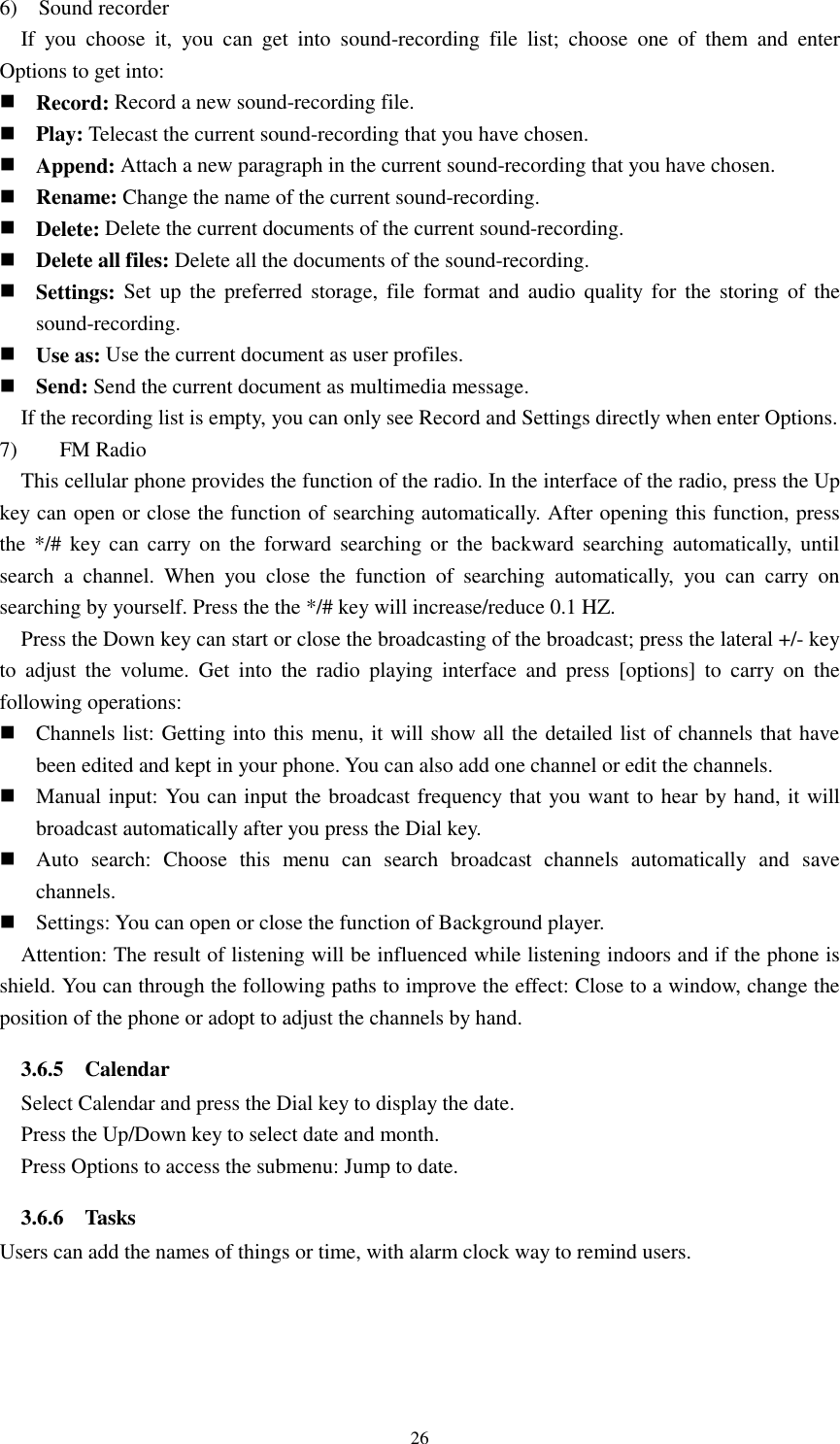  26 6)    Sound recorder If  you  choose  it,  you  can  get  into  sound-recording  file  list;  choose  one  of  them  and  enter Options to get into:          Record: Record a new sound-recording file.  Play: Telecast the current sound-recording that you have chosen.                                                                            Append: Attach a new paragraph in the current sound-recording that you have chosen.    Rename: Change the name of the current sound-recording.    Delete: Delete the current documents of the current sound-recording.    Delete all files: Delete all the documents of the sound-recording.    Settings: Set  up  the preferred storage,  file  format  and  audio  quality  for  the  storing  of  the sound-recording.    Use as: Use the current document as user profiles.  Send: Send the current document as multimedia message. If the recording list is empty, you can only see Record and Settings directly when enter Options. 7)        FM Radio This cellular phone provides the function of the radio. In the interface of the radio, press the Up key can open or close the function of searching automatically. After opening this function, press the  */# key  can  carry  on  the  forward searching  or  the backward searching  automatically,  until search  a  channel.  When  you  close  the  function  of  searching  automatically,  you  can  carry  on searching by yourself. Press the the */# key will increase/reduce 0.1 HZ. Press the Down key can start or close the broadcasting of the broadcast; press the lateral +/- key to  adjust  the  volume.  Get  into  the  radio  playing  interface  and  press  [options]  to  carry  on  the following operations:  Channels list: Getting into this menu, it will show all the detailed list of channels that have been edited and kept in your phone. You can also add one channel or edit the channels.  Manual input: You can input the broadcast frequency that you want to hear by hand, it will broadcast automatically after you press the Dial key.  Auto  search:  Choose  this  menu  can  search  broadcast  channels  automatically  and  save channels.  Settings: You can open or close the function of Background player.   Attention: The result of listening will be influenced while listening indoors and if the phone is shield. You can through the following paths to improve the effect: Close to a window, change the position of the phone or adopt to adjust the channels by hand.   3.6.5    Calendar Select Calendar and press the Dial key to display the date. Press the Up/Down key to select date and month. Press Options to access the submenu: Jump to date. 3.6.6    Tasks Users can add the names of things or time, with alarm clock way to remind users.   