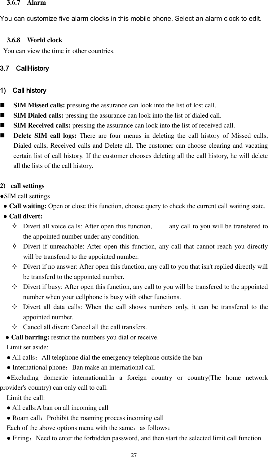  27 3.6.7    Alarm You can customize five alarm clocks in this mobile phone. Select an alarm clock to edit. 3.6.8    World clock   You can view the time in other countries. 3.7    CallHistory 1)    Call history  SIM Missed calls: pressing the assurance can look into the list of lost call.  SIM Dialed calls: pressing the assurance can look into the list of dialed call.  SIM Received calls: pressing the assurance can look into the list of received call.  Delete SIM  call logs:  There  are  four  menus  in  deleting  the  call  history  of  Missed  calls, Dialed calls, Received calls and Delete all. The customer can choose clearing and vacating certain list of call history. If the customer chooses deleting all the call history, he will delete all the lists of the call history.  2)   call settings ●SIM call settings  ● Call waiting: Open or close this function, choose query to check the current call waiting state.  ● Call divert:    Divert all voice calls: After open this function,          any call to you will be transfered to the appointed number under any condition.  Divert if unreachable: After open this function, any call that cannot reach you directly will be transferrd to the appointed number.  Divert if no answer: After open this function, any call to you that isn&apos;t replied directly will be transferd to the appointed number.  Divert if busy: After open this function, any call to you will be transfered to the appointed number when your cellphone is busy with other functions.  Divert  all  data  calls:  When  the  call  shows  numbers  only,  it  can  be  transfered  to  the appointed number.  Cancel all divert: Cancel all the call transfers.      ● Call barring: restrict the numbers you dial or receive.     Limit set aside:  ● All calls：All telephone dial the emergency telephone outside the ban   ● International phone：Ban make an international call   ●Excluding  domestic  international:In  a  foreign  country  or  country(The  home  network provider&apos;s country) can only call to call.   Limit the call:   ● All calls:A ban on all incoming call   ● Roam call：Prohibit the roaming process incoming call   Each of the above options menu with the same，as follows：   ● Firing：Need to enter the forbidden password, and then start the selected limit call function 