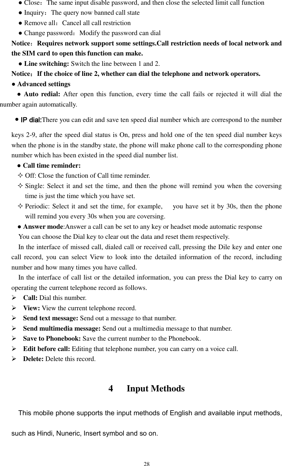  28   ● Close：The same input disable password, and then close the selected limit call function   ● Inquiry：The query now banned call state   ● Remove all：Cancel all call restriction   ● Change password：Modify the password can dial Notice：Requires network support some settings.Call restriction needs of local network and the SIM card to open this function can make.  ● Line switching: Switch the line between 1 and 2. Notice：If the choice of line 2, whether can dial the telephone and network operators. ● Advanced settings      ● Auto redial: After open this  function, every  time the call  fails  or  rejected  it  will dial  the number again automatically.  ● IP dial:There you can edit and save ten speed dial number which are correspond to the number keys 2-9, after the speed dial status is On, press and hold one of the ten speed dial number keys when the phone is in the standby state, the phone will make phone call to the corresponding phone number which has been existed in the speed dial number list.          ● Call time reminder:  Off: Close the function of Call time reminder.  Single: Select it and set the time, and then the phone will remind you when the coversing time is just the time which you have set.  Periodic: Select it and set the time, for example,      you have set it by 30s, then the phone will remind you every 30s when you are coversing. ● Answer mode:Answer a call can be set to any key or headset mode automatic response You can choose the Dial key to clear out the data and reset them respectively.   In the interface of missed call, dialed call or received call, pressing the Dile key and enter one call record,  you can  select  View  to  look  into  the  detailed information of the record, including number and how many times you have called.     In the interface of call list or the detailed information, you can press the Dial key to carry on operating the current telephone record as follows.                                                                                          Call: Dial this number.  View: View the current telephone record.  Send text message: Send out a message to that number.  Send multimedia message: Send out a multimedia message to that number.  Save to Phonebook: Save the current number to the Phonebook.  Edit before call: Editing that telephone number, you can carry on a voice call.    Delete: Delete this record.      4      Input Methods This mobile phone supports the input methods of English and available input methods, such as Hindi, Nuneric, Insert symbol and so on. 