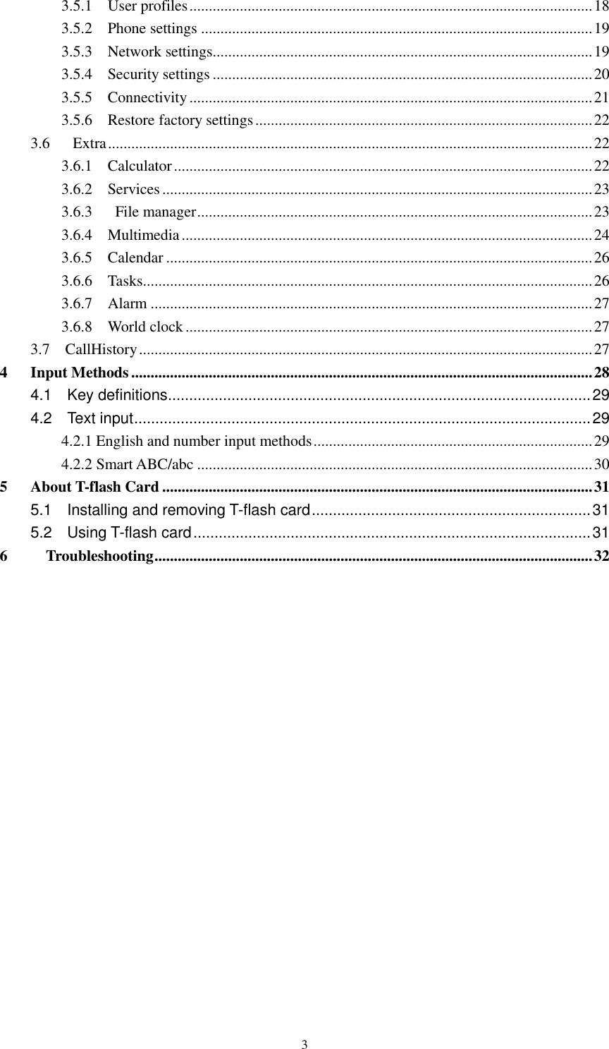  3 3.5.1    User profiles ........................................................................................................ 18 3.5.2    Phone settings ..................................................................................................... 19 3.5.3    Network settings.................................................................................................. 19 3.5.4    Security settings .................................................................................................. 20 3.5.5    Connectivity ........................................................................................................ 21 3.5.6    Restore factory settings ....................................................................................... 22 3.6      Extra ............................................................................................................................. 22 3.6.1    Calculator ............................................................................................................ 22 3.6.2    Services ............................................................................................................... 23 3.6.3      File manager ...................................................................................................... 23 3.6.4    Multimedia .......................................................................................................... 24 3.6.5    Calendar .............................................................................................................. 26 3.6.6    Tasks .................................................................................................................... 26 3.6.7    Alarm .................................................................................................................. 27 3.6.8    World clock ......................................................................................................... 27 3.7    CallHistory ..................................................................................................................... 27 4      Input Methods ....................................................................................................................... 28 4.1    Key definitions .................................................................................................... 29 4.2    Text input ............................................................................................................ 29 4.2.1 English and number input methods ........................................................................ 29 4.2.2 Smart ABC/abc ...................................................................................................... 30 5      About T-flash Card ............................................................................................................... 31 5.1    Installing and removing T-flash card .................................................................. 31 5.2    Using T-flash card .............................................................................................. 31 6          Troubleshooting ................................................................................................................. 32         