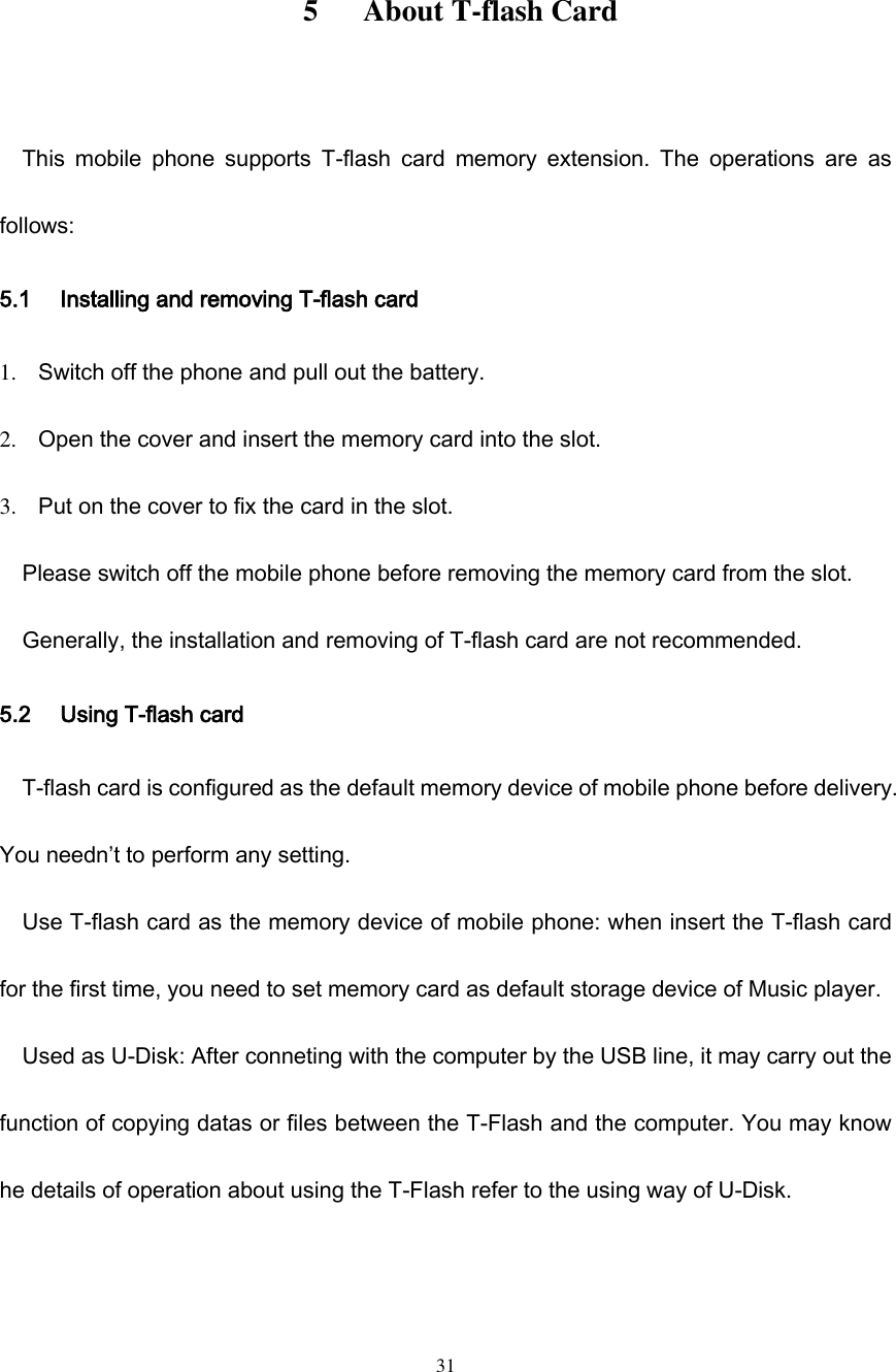  31        5      About T-flash Card  This  mobile  phone  supports  T-flash  card  memory  extension.  The  operations  are  as follows: 5.1 Installing and removing T-flash card 1. Switch off the phone and pull out the battery. 2. Open the cover and insert the memory card into the slot. 3. Put on the cover to fix the card in the slot. Please switch off the mobile phone before removing the memory card from the slot. Generally, the installation and removing of T-flash card are not recommended. 5.2 Using T-flash card T-flash card is configured as the default memory device of mobile phone before delivery. You needn’t to perform any setting. Use T-flash card as the memory device of mobile phone: when insert the T-flash card for the first time, you need to set memory card as default storage device of Music player. Used as U-Disk: After conneting with the computer by the USB line, it may carry out the function of copying datas or files between the T-Flash and the computer. You may know he details of operation about using the T-Flash refer to the using way of U-Disk.  