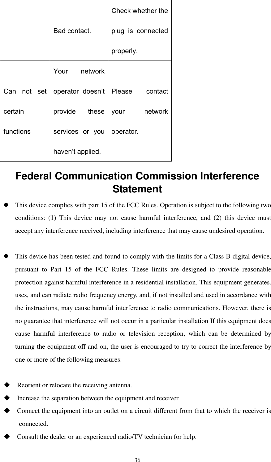  36 Bad contact. Check whether the plug  is  connected properly. Can  not  set certain functions Your  network operator  doesn’t provide  these services  or  you haven’t applied. Please  contact your  network operator. Federal Communication Commission Interference Statement  This device complies with part 15 of the FCC Rules. Operation is subject to the following two conditions:  (1)  This  device  may  not  cause  harmful  interference,  and  (2)  this  device  must accept any interference received, including interference that may cause undesired operation.   This device has been tested and found to comply with the limits for a Class B digital device, pursuant  to  Part  15  of  the  FCC  Rules.  These  limits  are  designed  to  provide  reasonable protection against harmful interference in a residential installation. This equipment generates, uses, and can radiate radio frequency energy, and, if not installed and used in accordance with the instructions, may cause harmful interference to radio communications. However, there is no guarantee that interference will not occur in a particular installation If this equipment does cause  harmful  interference  to  radio  or  television  reception,  which  can  be  determined  by turning the equipment off and on, the user is encouraged to try to correct the interference by one or more of the following measures:   Reorient or relocate the receiving antenna.  Increase the separation between the equipment and receiver.  Connect the equipment into an outlet on a circuit different from that to which the receiver is connected.  Consult the dealer or an experienced radio/TV technician for help. 