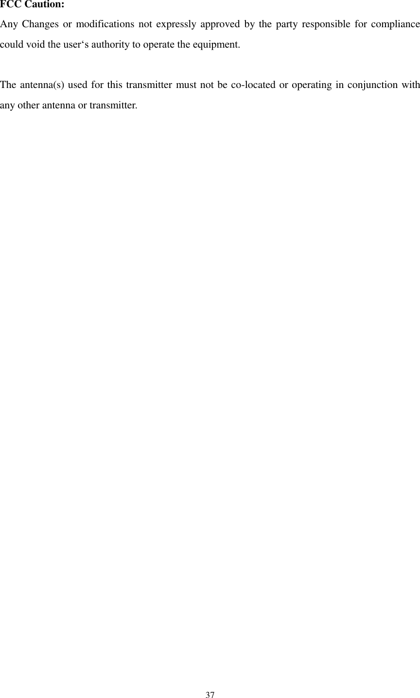  37  FCC Caution: Any Changes or modifications not expressly approved by the party responsible for compliance could void the user‘s authority to operate the equipment.  The antenna(s) used for this transmitter must not be co-located or operating in conjunction with any other antenna or transmitter. 