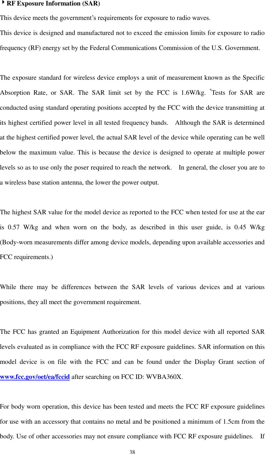  38 RF Exposure Information (SAR) This device meets the government’s requirements for exposure to radio waves. This device is designed and manufactured not to exceed the emission limits for exposure to radio frequency (RF) energy set by the Federal Communications Commission of the U.S. Government.      The exposure standard for wireless device employs a unit of measurement known as the Specific Absorption  Rate,  or  SAR.  The  SAR  limit  set  by  the  FCC  is  1.6W/kg.  *Tests  for  SAR  are conducted using standard operating positions accepted by the FCC with the device transmitting at its highest certified power level in all tested frequency bands.    Although the SAR is determined at the highest certified power level, the actual SAR level of the device while operating can be well below the maximum value. This is because the device is designed to operate at multiple power levels so as to use only the poser required to reach the network.    In general, the closer you are to a wireless base station antenna, the lower the power output.  The highest SAR value for the model device as reported to the FCC when tested for use at the ear is  0.57  W/kg  and  when  worn  on  the  body,  as  described  in  this  user  guide,  is  0.45  W/kg (Body-worn measurements differ among device models, depending upon available accessories and FCC requirements.)  While  there  may  be  differences  between  the  SAR  levels  of  various  devices  and  at  various positions, they all meet the government requirement.  The FCC has granted an Equipment Authorization for this model device with all reported SAR levels evaluated as in compliance with the FCC RF exposure guidelines. SAR information on this model  device  is  on  file  with  the  FCC  and  can  be  found  under  the  Display  Grant  section  of www.fcc.gov/oet/ea/fccid after searching on FCC ID: WVBA360X.  For body worn operation, this device has been tested and meets the FCC RF exposure guidelines for use with an accessory that contains no metal and be positioned a minimum of 1.5cm from the body. Use of other accessories may not ensure compliance with FCC RF exposure guidelines.    If 