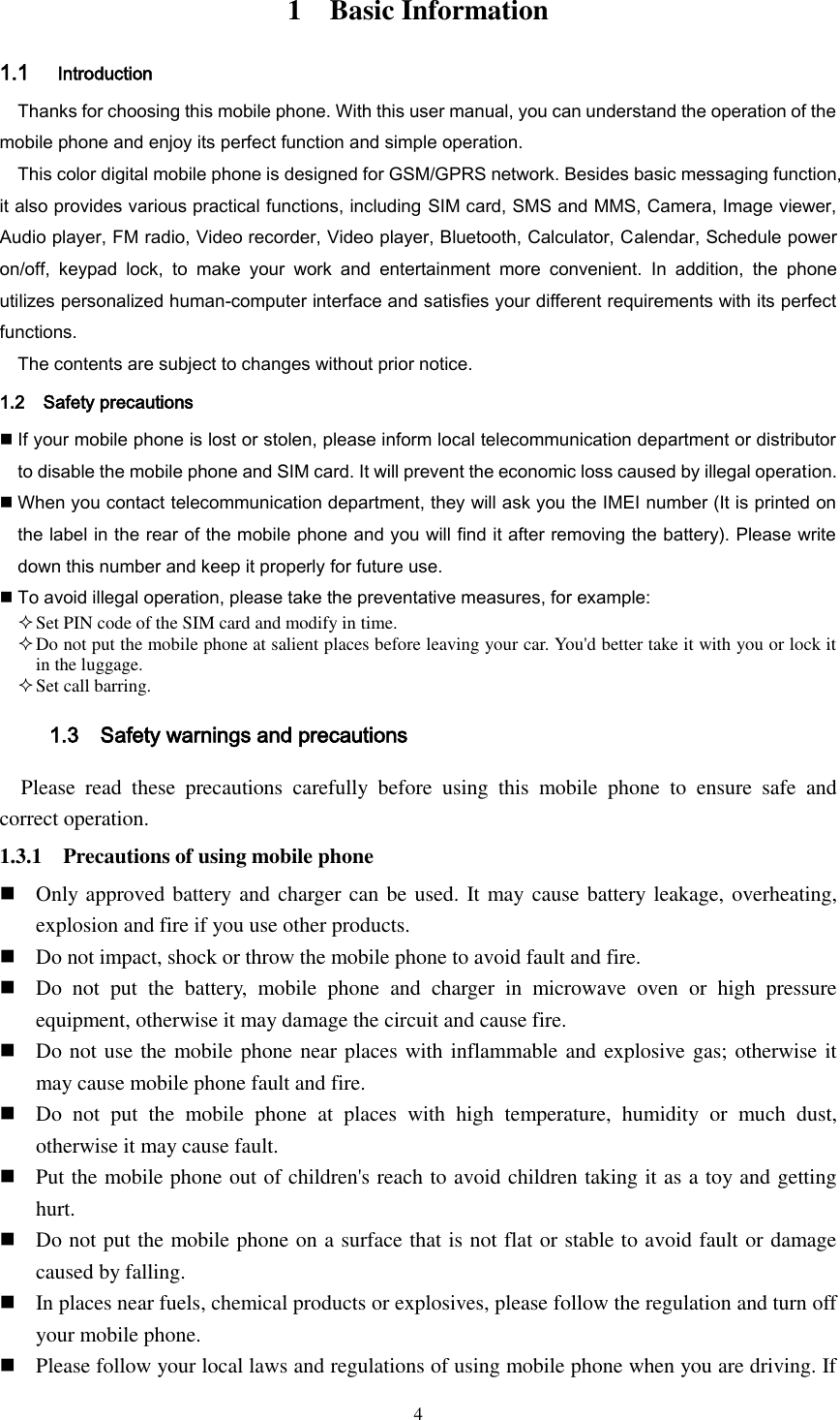  4 1    Basic Information 1.1 Introduction Thanks for choosing this mobile phone. With this user manual, you can understand the operation of the mobile phone and enjoy its perfect function and simple operation. This color digital mobile phone is designed for GSM/GPRS network. Besides basic messaging function, it also provides various practical functions, including SIM card, SMS and MMS, Camera, Image viewer, Audio player, FM radio, Video recorder, Video player, Bluetooth, Calculator, Calendar, Schedule power on/off,  keypad  lock,  to  make  your  work  and  entertainment  more  convenient.  In  addition,  the  phone utilizes personalized human-computer interface and satisfies your different requirements with its perfect functions. The contents are subject to changes without prior notice. 1.2    Safety precautions  If your mobile phone is lost or stolen, please inform local telecommunication department or distributor to disable the mobile phone and SIM card. It will prevent the economic loss caused by illegal operation.  When you contact telecommunication department, they will ask you the IMEI number (It is printed on the label in the rear of the mobile phone and you will find it after removing the battery). Please write down this number and keep it properly for future use.  To avoid illegal operation, please take the preventative measures, for example:  Set PIN code of the SIM card and modify in time.  Do not put the mobile phone at salient places before leaving your car. You&apos;d better take it with you or lock it in the luggage.  Set call barring.    1.3    Safety warnings and precautions Please  read  these  precautions  carefully  before  using  this  mobile  phone  to  ensure  safe  and correct operation. 1.3.1    Precautions of using mobile phone  Only approved battery and charger can be used. It may cause battery  leakage, overheating, explosion and fire if you use other products.  Do not impact, shock or throw the mobile phone to avoid fault and fire.  Do  not  put  the  battery,  mobile  phone  and  charger  in  microwave  oven  or  high  pressure equipment, otherwise it may damage the circuit and cause fire.  Do not use the mobile phone near places with inflammable and explosive gas; otherwise it may cause mobile phone fault and fire.    Do  not  put  the  mobile  phone  at  places  with  high  temperature,  humidity  or  much  dust, otherwise it may cause fault.  Put the mobile phone out of children&apos;s reach to avoid children taking it as a toy and getting hurt.  Do not put the mobile phone on a surface that is not flat or stable to avoid fault or damage caused by falling.  In places near fuels, chemical products or explosives, please follow the regulation and turn off your mobile phone.  Please follow your local laws and regulations of using mobile phone when you are driving. If 