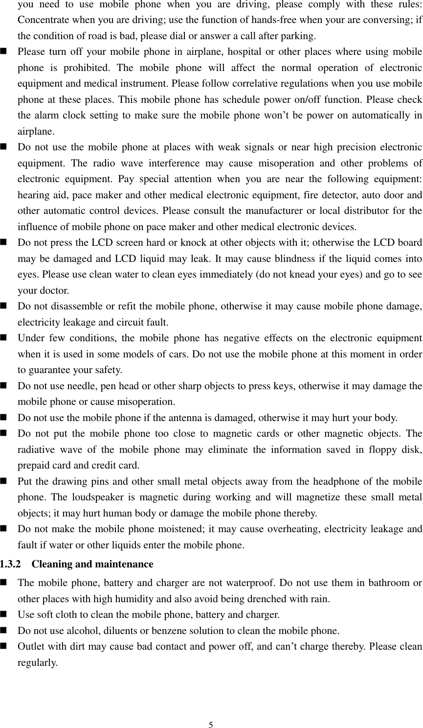  5 you  need  to  use  mobile  phone  when  you  are  driving,  please  comply  with  these  rules: Concentrate when you are driving; use the function of hands-free when your are conversing; if the condition of road is bad, please dial or answer a call after parking.  Please turn off  your mobile phone in airplane, hospital or other places where using mobile phone  is  prohibited.  The  mobile  phone  will  affect  the  normal  operation  of  electronic equipment and medical instrument. Please follow correlative regulations when you use mobile phone at these places. This mobile phone has schedule power on/off function. Please check the alarm  clock  setting to make sure the  mobile phone  won’t be  power  on automatically  in airplane.  Do not use the mobile phone at places with weak signals or near high precision electronic equipment.  The  radio  wave  interference  may  cause  misoperation  and  other  problems  of electronic  equipment.  Pay  special  attention  when  you  are  near  the  following  equipment: hearing aid, pace maker and other medical electronic equipment, fire detector, auto door and other automatic control devices. Please consult the manufacturer or local distributor for the influence of mobile phone on pace maker and other medical electronic devices.  Do not press the LCD screen hard or knock at other objects with it; otherwise the LCD board may be damaged and LCD liquid may leak. It may cause blindness if the liquid comes into eyes. Please use clean water to clean eyes immediately (do not knead your eyes) and go to see your doctor.  Do not disassemble or refit the mobile phone, otherwise it may cause mobile phone damage, electricity leakage and circuit fault.  Under  few  conditions,  the  mobile  phone  has  negative  effects  on  the  electronic  equipment when it is used in some models of cars. Do not use the mobile phone at this moment in order to guarantee your safety.  Do not use needle, pen head or other sharp objects to press keys, otherwise it may damage the mobile phone or cause misoperation.  Do not use the mobile phone if the antenna is damaged, otherwise it may hurt your body.  Do  not  put  the  mobile  phone  too  close  to  magnetic  cards  or  other  magnetic  objects.  The radiative  wave  of  the  mobile  phone  may  eliminate  the  information  saved  in  floppy  disk, prepaid card and credit card.  Put the drawing pins and other small metal objects away from the headphone of the mobile phone. The  loudspeaker is magnetic during working  and  will  magnetize these  small  metal objects; it may hurt human body or damage the mobile phone thereby.  Do not make the mobile phone moistened; it may cause overheating, electricity leakage and fault if water or other liquids enter the mobile phone. 1.3.2    Cleaning and maintenance  The mobile phone, battery and charger are not waterproof. Do not use them in bathroom or other places with high humidity and also avoid being drenched with rain.  Use soft cloth to clean the mobile phone, battery and charger.  Do not use alcohol, diluents or benzene solution to clean the mobile phone.  Outlet with dirt may cause bad contact and power off, and can’t charge thereby. Please clean regularly.  