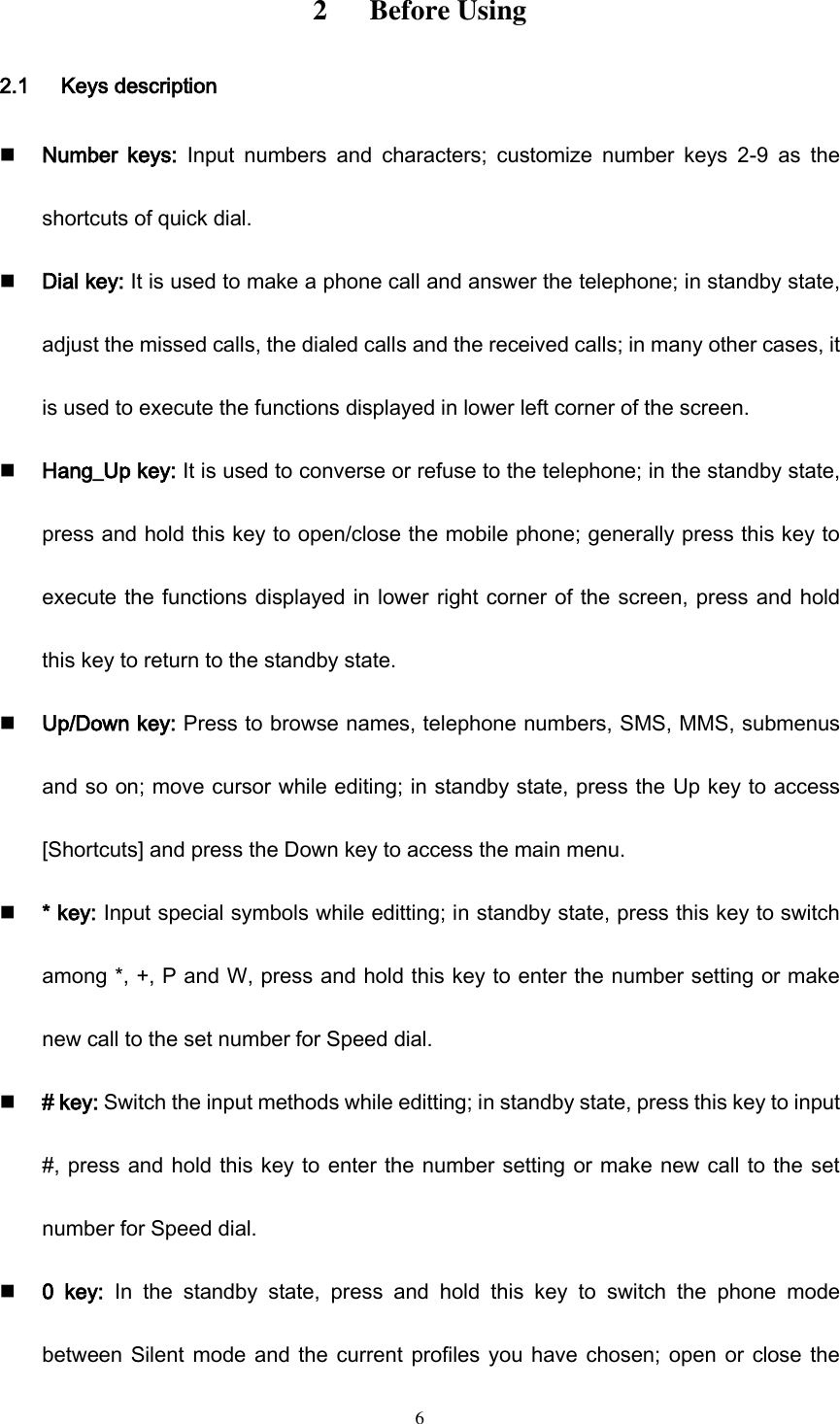  6 2      Before Using 2.1      Keys description  Number  keys:  Input  numbers  and  characters;  customize  number  keys  2-9  as  the shortcuts of quick dial.  Dial key: It is used to make a phone call and answer the telephone; in standby state, adjust the missed calls, the dialed calls and the received calls; in many other cases, it is used to execute the functions displayed in lower left corner of the screen.    Hang_Up key: It is used to converse or refuse to the telephone; in the standby state, press and hold this key to open/close the mobile phone; generally press this key to execute the functions displayed in lower right corner of the screen, press and hold this key to return to the standby state.    Up/Down key: Press to browse names, telephone numbers, SMS, MMS, submenus and so on; move cursor while editing; in standby state, press the Up key to access [Shortcuts] and press the Down key to access the main menu.  * key: Input special symbols while editting; in standby state, press this key to switch among *, +, P and W, press and hold this key to enter the number setting or make new call to the set number for Speed dial.  # key: Switch the input methods while editting; in standby state, press this key to input #, press and hold this key to enter the number setting or make new call to the set number for Speed dial.  0  key:  In  the  standby  state,  press  and  hold  this  key  to  switch  the  phone  mode between Silent mode and the current profiles you have chosen; open  or close the 