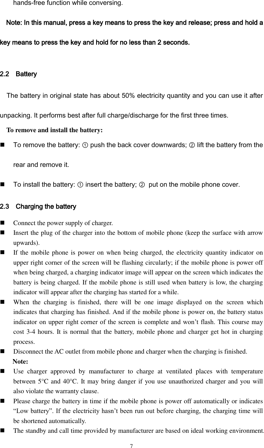  7 hands-free function while conversing. Note: In this manual, press a key means to press the key and release; press and hold a key means to press the key and hold for no less than 2 seconds.  2.2    Battery The battery in original state has about 50% electricity quantity and you can use it after unpacking. It performs best after full charge/discharge for the first three times. To remove and install the battery:  To remove the battery: ① push the back cover downwards; ② lift the battery from the rear and remove it.  To install the battery: ① insert the battery; ② put on the mobile phone cover. 2.3    Charging the battery  Connect the power supply of charger.  Insert the plug of the charger into the bottom of mobile phone (keep the surface with arrow upwards).  If the  mobile phone is power on  when being charged, the electricity quantity indicator on upper right corner of the screen will be flashing circularly; if the mobile phone is power off when being charged, a charging indicator image will appear on the screen which indicates the battery is being charged. If the mobile phone is still used when battery is low, the charging indicator will appear after the charging has started for a while.  When  the  charging  is  finished,  there  will  be  one  image  displayed  on  the  screen  which indicates that charging has finished. And if the mobile phone is power on, the battery status indicator on upper right corner of the screen is complete and won’t flash. This course may cost 3-4 hours. It is normal that the battery, mobile phone and charger get hot in charging process.  Disconnect the AC outlet from mobile phone and charger when the charging is finished. Note:  Use  charger  approved  by  manufacturer  to  charge  at  ventilated  places  with  temperature between 5°C and 40°C. It may bring danger if you use unauthorized charger and you will also violate the warranty clause.  Please charge the battery in time if the mobile phone is power off automatically or indicates “Low battery”. If the electricity hasn’t been run out before charging, the charging time will be shortened automatically.  The standby and call time provided by manufacturer are based on ideal working environment. 