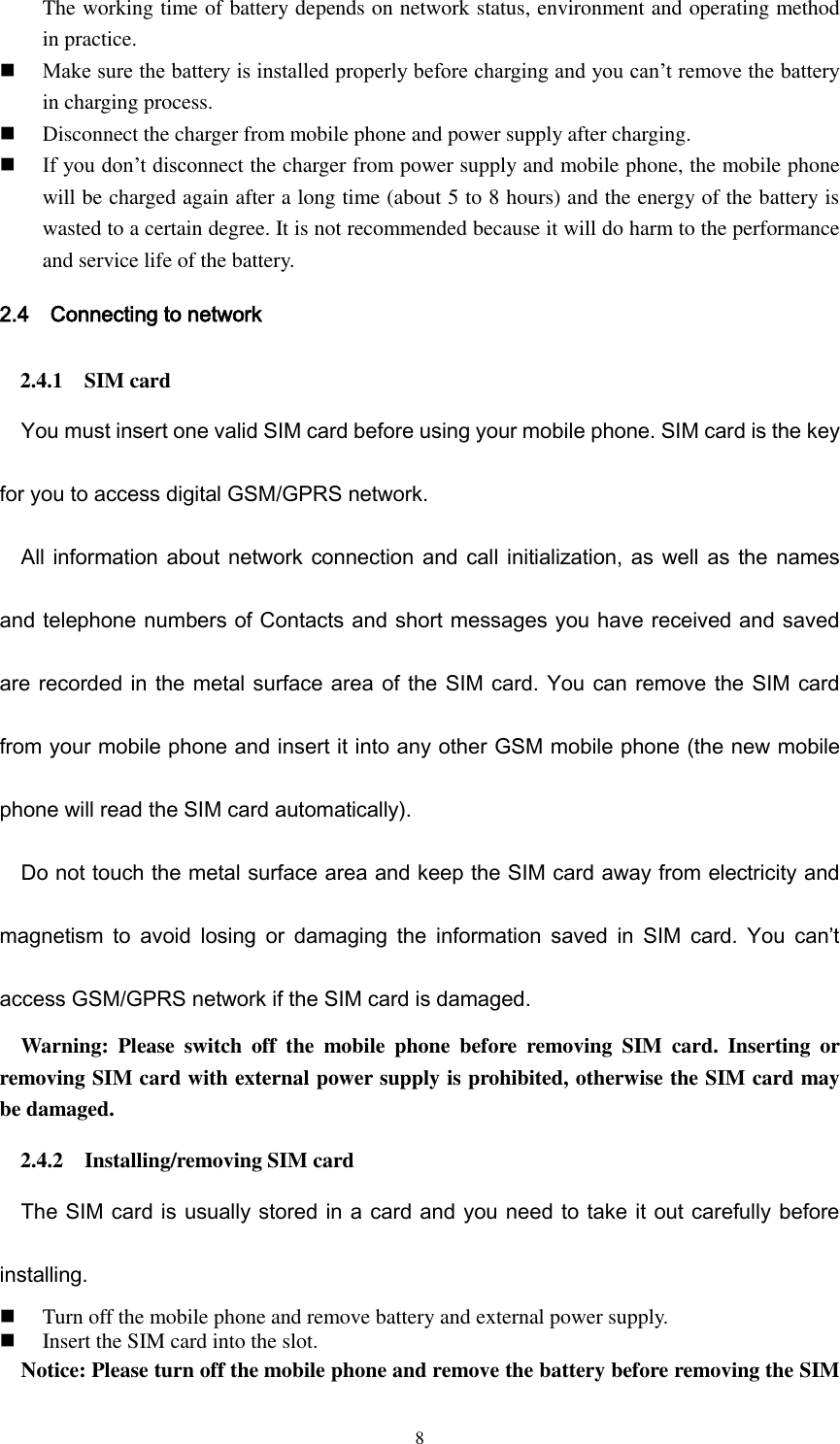 8 The working time of battery depends on network status, environment and operating method in practice.    Make sure the battery is installed properly before charging and you can’t remove the battery in charging process.  Disconnect the charger from mobile phone and power supply after charging.  If you don’t disconnect the charger from power supply and mobile phone, the mobile phone will be charged again after a long time (about 5 to 8 hours) and the energy of the battery is wasted to a certain degree. It is not recommended because it will do harm to the performance and service life of the battery. 2.4    Connecting to network 2.4.1    SIM card You must insert one valid SIM card before using your mobile phone. SIM card is the key for you to access digital GSM/GPRS network. All information about network connection and call initialization, as well as the names and telephone numbers of Contacts and short messages you have received and saved are recorded in the metal surface area of the SIM card. You can remove the SIM card from your mobile phone and insert it into any other GSM mobile phone (the new mobile phone will read the SIM card automatically). Do not touch the metal surface area and keep the SIM card away from electricity and magnetism  to  avoid  losing  or  damaging  the  information  saved  in  SIM  card.  You  can’t access GSM/GPRS network if the SIM card is damaged.   Warning:  Please  switch  off  the  mobile  phone  before  removing  SIM  card.  Inserting  or removing SIM card with external power supply is prohibited, otherwise the SIM card may be damaged. 2.4.2    Installing/removing SIM card The SIM card is usually stored in a card and you need to take it out carefully before installing.  Turn off the mobile phone and remove battery and external power supply.  Insert the SIM card into the slot. Notice: Please turn off the mobile phone and remove the battery before removing the SIM 