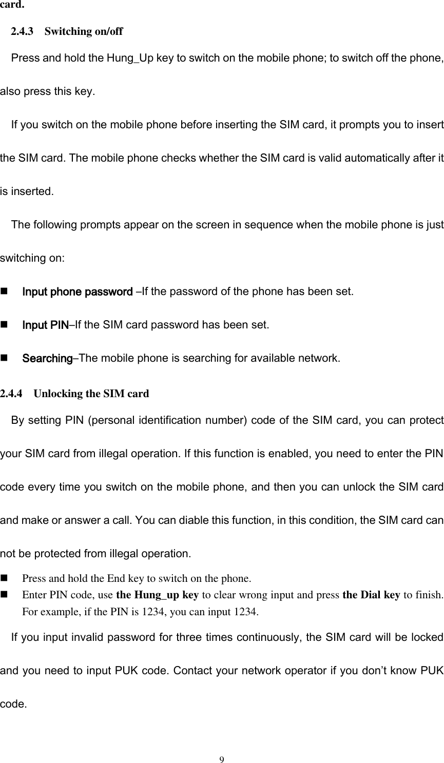  9 card. 2.4.3    Switching on/off Press and hold the Hung_Up key to switch on the mobile phone; to switch off the phone, also press this key. If you switch on the mobile phone before inserting the SIM card, it prompts you to insert the SIM card. The mobile phone checks whether the SIM card is valid automatically after it is inserted. The following prompts appear on the screen in sequence when the mobile phone is just switching on:  Input phone password –If the password of the phone has been set.  Input PIN–If the SIM card password has been set.  Searching–The mobile phone is searching for available network.                                                                                                   2.4.4    Unlocking the SIM card By setting PIN (personal identification number) code of the SIM card, you can protect your SIM card from illegal operation. If this function is enabled, you need to enter the PIN code every time you switch on the mobile phone, and then you can unlock the SIM card and make or answer a call. You can diable this function, in this condition, the SIM card can not be protected from illegal operation.  Press and hold the End key to switch on the phone.  Enter PIN code, use the Hung_up key to clear wrong input and press the Dial key to finish. For example, if the PIN is 1234, you can input 1234. If you input invalid password for three times continuously, the SIM card will be locked and you need to input PUK code. Contact your network operator if you don’t know PUK code.   