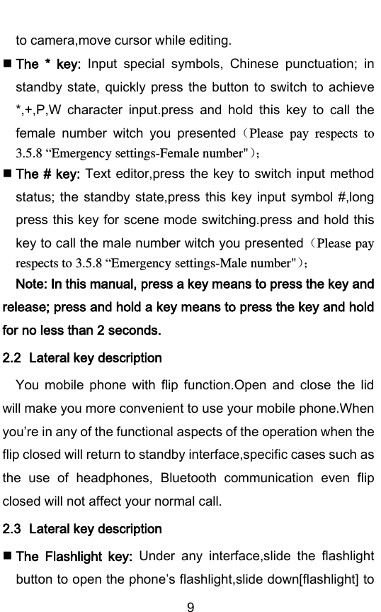        9 to camera,move cursor while editing.  The  *  key:  Input  special  symbols,  Chinese  punctuation;  in standby state, quickly press the button to switch to achieve *,+,P,W  character  input.press  and  hold  this  key  to  call  the female  number  witch  you  presentedPlease  pay  respects  to 3.5.8 “Emergency settings-Female number&quot;   The # key: Text editor,press the key to switch input method status; the standby state,press this key input symbol #,long press this key for scene mode switching.press and hold this key to call the male number witch you presentedPlease pay respects to 3.5.8 “Emergency settings-Male number&quot;  Note: In this manual, press a key means to press the key and release; press and hold a key means to press the key and hold for no less than 2 seconds. 2.2 Lateral key description You  mobile  phone  with  flip  function.Open  and  close  the  lid will make you more convenient to use your mobile phone.When youre in any of the functional aspects of the operation when the flip closed will return to standby interface,specific cases such as the  use  of  headphones,  Bluetooth  communication  even  flip closed will not affect your normal call. 2.3 Lateral key description  The  Flashlight  key:  Under  any  interface,slide  the  flashlight button to open the phones flashlight,slide down[flashlight] to 