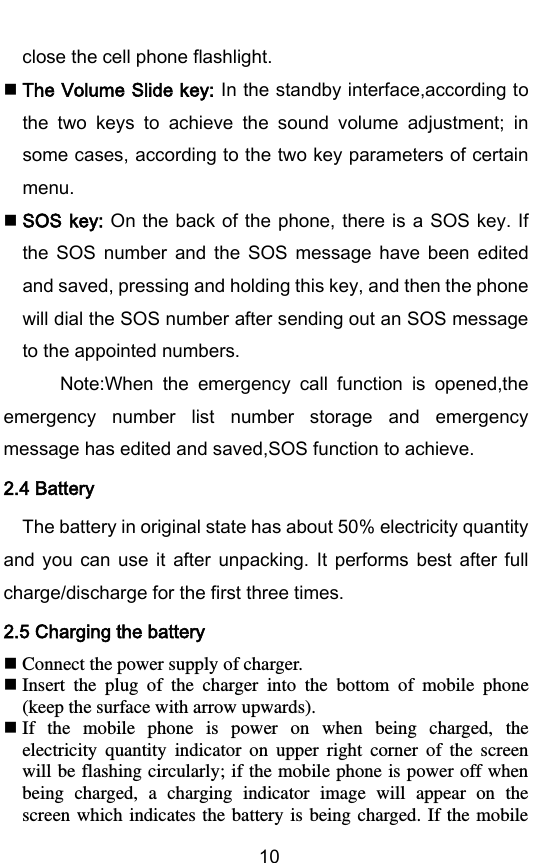        10 close the cell phone flashlight.  The Volume Slide key: In the standby interface,according to the  two  keys  to  achieve  the  sound  volume  adjustment;  in some cases, according to the two key parameters of certain menu.  SOS key: On the back of the phone, there is  a SOS key. If the  SOS  number  and  the  SOS  message  have  been  edited and saved, pressing and holding this key, and then the phone will dial the SOS number after sending out an SOS message to the appointed numbers.          Note:When  the  emergency  call  function  is  opened,the emergency  number  list  number  storage  and  emergency message has edited and saved,SOS function to achieve. 2.4 Battery The battery in original state has about 50% electricity quantity and  you  can  use  it  after  unpacking.  It  performs  best  after  full charge/discharge for the first three times. 2.5 Charging the battery  Connect the power supply of charger.  Insert  the  plug  of  the  charger  into  the  bottom  of  mobile  phone (keep the surface with arrow upwards).  If  the  mobile  phone  is  power  on  when  being  charged,  the electricity  quantity  indicator  on  upper  right  corner  of  the  screen will be flashing circularly; if the mobile phone is power off when being  charged,  a  charging  indicator  image  will  appear  on  the screen which indicates  the battery is being charged. If  the mobile 