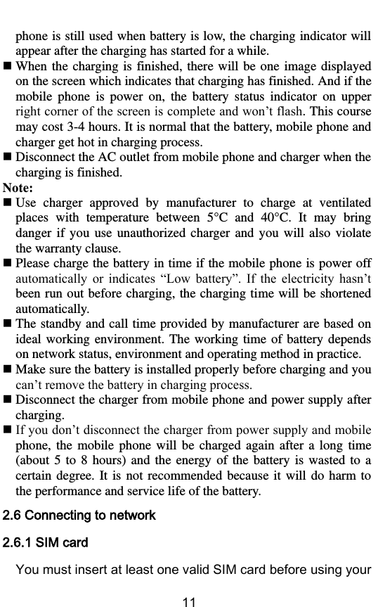        11 phone is still used when battery is low, the charging indicator will appear after the charging has started for a while.  When  the charging is  finished,  there  will  be  one  image  displayed on the screen which indicates that charging has finished. And if the mobile  phone  is  power  on,  the  battery  status  indicator  on  upper right corner of the screen is complete and won’t flash. This course may cost 3-4 hours. It is normal that the battery, mobile phone and charger get hot in charging process.  Disconnect the AC outlet from mobile phone and charger when the charging is finished. Note:  Use  charger  approved  by  manufacturer  to  charge  at  ventilated places  with  temperature  between  5° C   and  40° C .  It  may  bring danger  if  you  use  unauthorized  charger  and  you  will  also  violate the warranty clause.  Please charge the battery in time if the mobile phone is power off automatically  or  indicates  “Low  battery”.  If  the  electricity  hasn’t been run out before charging, the charging time will be shortened automatically.  The standby and call time provided by manufacturer are based on ideal working environment. The working  time  of  battery  depends on network status, environment and operating method in practice.    Make sure the battery is installed properly before charging and you can’t remove the battery in charging process.  Disconnect the charger from mobile phone and power supply after charging.  If you don’t disconnect the charger from power supply and mobile phone,  the  mobile  phone  will  be  charged  again  after  a  long  time (about  5  to  8  hours)  and the  energy  of  the  battery is  wasted  to  a certain  degree.  It  is  not  recommended because  it  will do harm  to the performance and service life of the battery. 2.6 Connecting to network 2.6.1 SIM card You must insert at least one valid SIM card before using your 