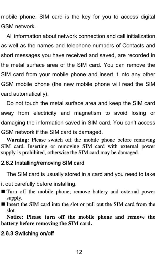        12 mobile  phone.  SIM  card  is  the  key  for  you  to  access  digital GSM network. All information about network connection and call initialization, as well as the names and telephone numbers of Contacts and short messages you have received and saved, are recorded in the  metal  surface  area  of  the  SIM  card.  You  can  remove  the SIM  card  from  your  mobile  phone  and insert  it  into  any  other GSM  mobile  phone  (the  new  mobile  phone  will  read  the  SIM card automatically). Do not touch the metal surface area and keep the SIM card away  from  electricity  and  magnetism  to  avoid  losing  or damaging the information saved in SIM card. You cant access GSM network if the SIM card is damaged. Warning:  Please  switch  off  the  mobile  phone  before  removing SIM  card.  Inserting  or  removing  SIM  card  with  external  power supply is prohibited, otherwise the SIM card may be damaged. 2.6.2 Installing/removing SIM card The SIM card is usually stored in a card and you need to take it out carefully before installing.  Turn  off  the  mobile  phone;  remove  battery  and  external  power supply.  Insert the SIM card into the slot or pull out the SIM card from the slot. Notice:  Please  turn  off  the  mobile  phone  and  remove  the battery before removing the SIM card. 2.6.3 Switching on/off 