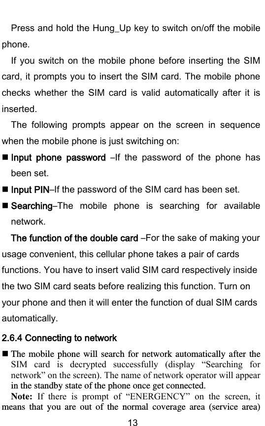        13 Press and hold the Hung_Up key to switch on/off the mobile phone. If  you  switch on  the  mobile phone  before  inserting the  SIM card, it prompts you to insert the SIM card. The mobile phone checks  whether  the  SIM  card  is  valid  automatically  after  it  is inserted. The  following  prompts  appear  on  the  screen  in  sequence when the mobile phone is just switching on:  Input  phone  password –If  the  password  of  the  phone  has been set.  Input PIN–If the password of the SIM card has been set.  Searching–The  mobile  phone  is  searching  for  available network. The function of the double card –For the sake of making your usage convenient, this cellular phone takes a pair of cards functions. You have to insert valid SIM card respectively inside the two SIM card seats before realizing this function. Turn on your phone and then it will enter the function of dual SIM cards automatically.                                 2.6.4 Connecting to network  The mobile phone will  search  for network automatically  after the SIM  card  is  decrypted  successfully  (display  “Searching  for network” on the screen). The name of network operator will appear in the standby state of the phone once get connected.   Note:  If  there  is  prompt  of  “ENERGENCY”  on  the  screen,  it means  that  you  are  out  of  the  normal  coverage  area  (service  area) 